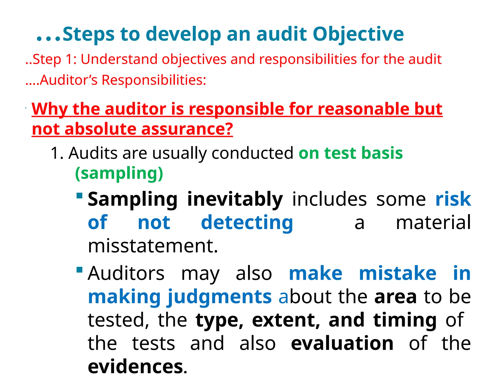…Steps to develop an audit Objective
..Step 1: Understand objectives and responsibilities for the audit
….Auditor’s Responsibilities:
•
Why the auditor is responsible for reasonable but
not absolute assurance?
1. Audits are usually conducted on test basis
(sampling)
 Sampling inevitably includes some risk
of not detecting a material
misstatement.
 Auditors may also make mistake in
making judgments about the area to be
tested, the type, extent, and timing of
the tests and also evaluation of the
evidences.
 