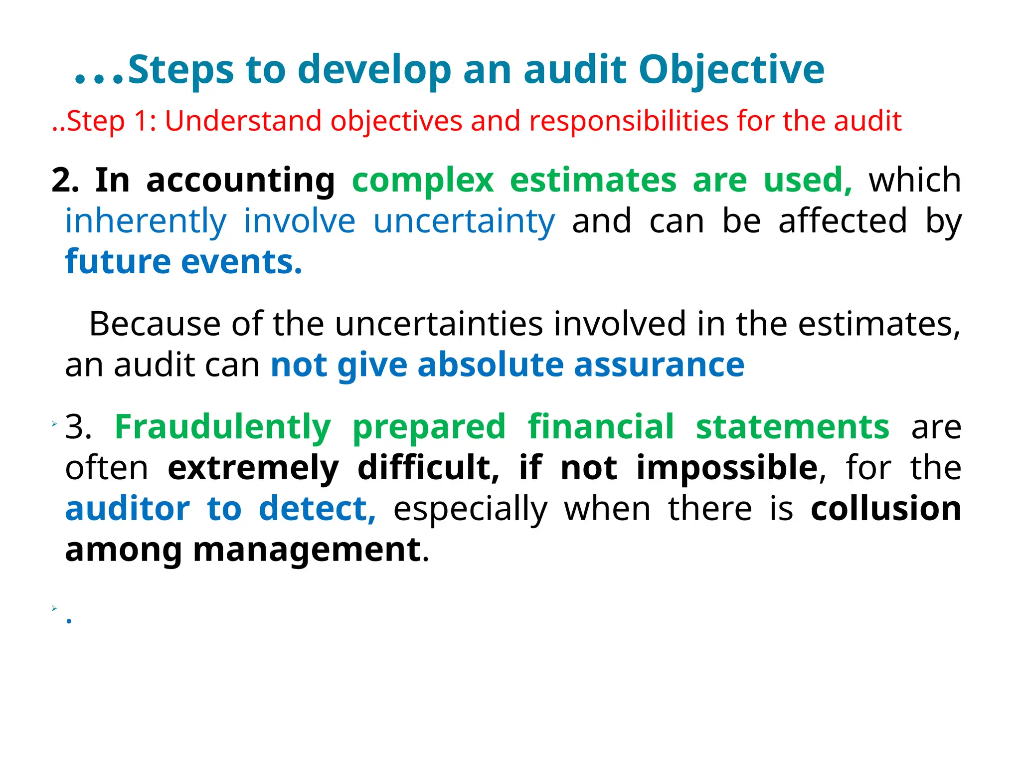 …Steps to develop an audit Objective
..Step 1: Understand objectives and responsibilities for the audit
2. In accounting complex estimates are used, which
inherently involve uncertainty and can be affected by
future events.
Because of the uncertainties involved in the estimates,
an audit can not give absolute assurance

3. Fraudulently prepared financial statements are
often extremely difficult, if not impossible, for the
auditor to detect, especially when there is collusion
among management.

.
 