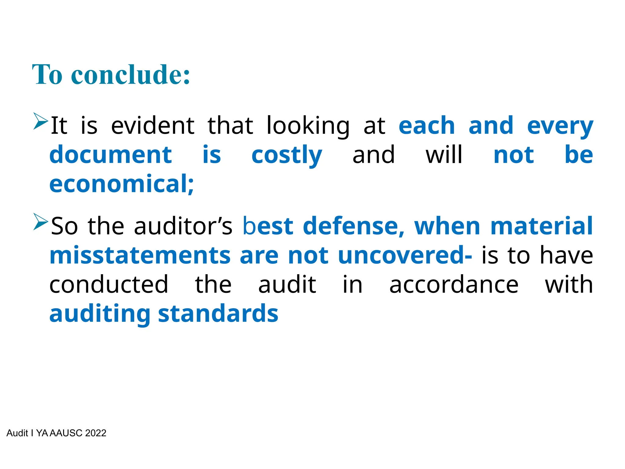 Audit I YA AAUSC 2022
To conclude:
It is evident that looking at each and every
document is costly and will not be
economical;
So the auditor’s best defense, when material
misstatements are not uncovered- is to have
conducted the audit in accordance with
auditing standards
 