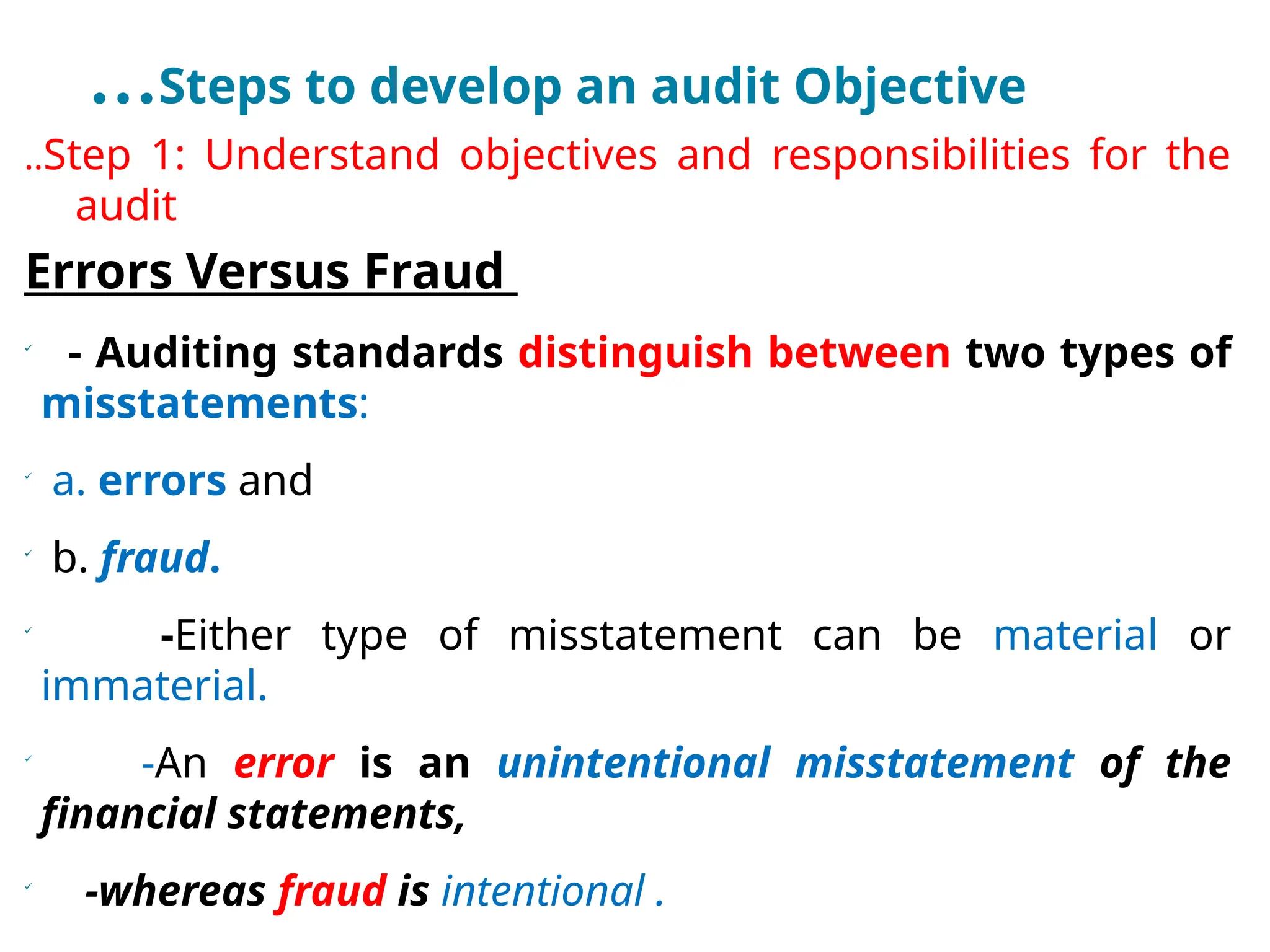 …Steps to develop an audit Objective
..Step 1: Understand objectives and responsibilities for the
audit
Errors Versus Fraud

- Auditing standards distinguish between two types of
misstatements:

a. errors and

b. fraud.

-Either type of misstatement can be material or
immaterial.

-An error is an unintentional misstatement of the
financial statements,

-whereas fraud is intentional .
 