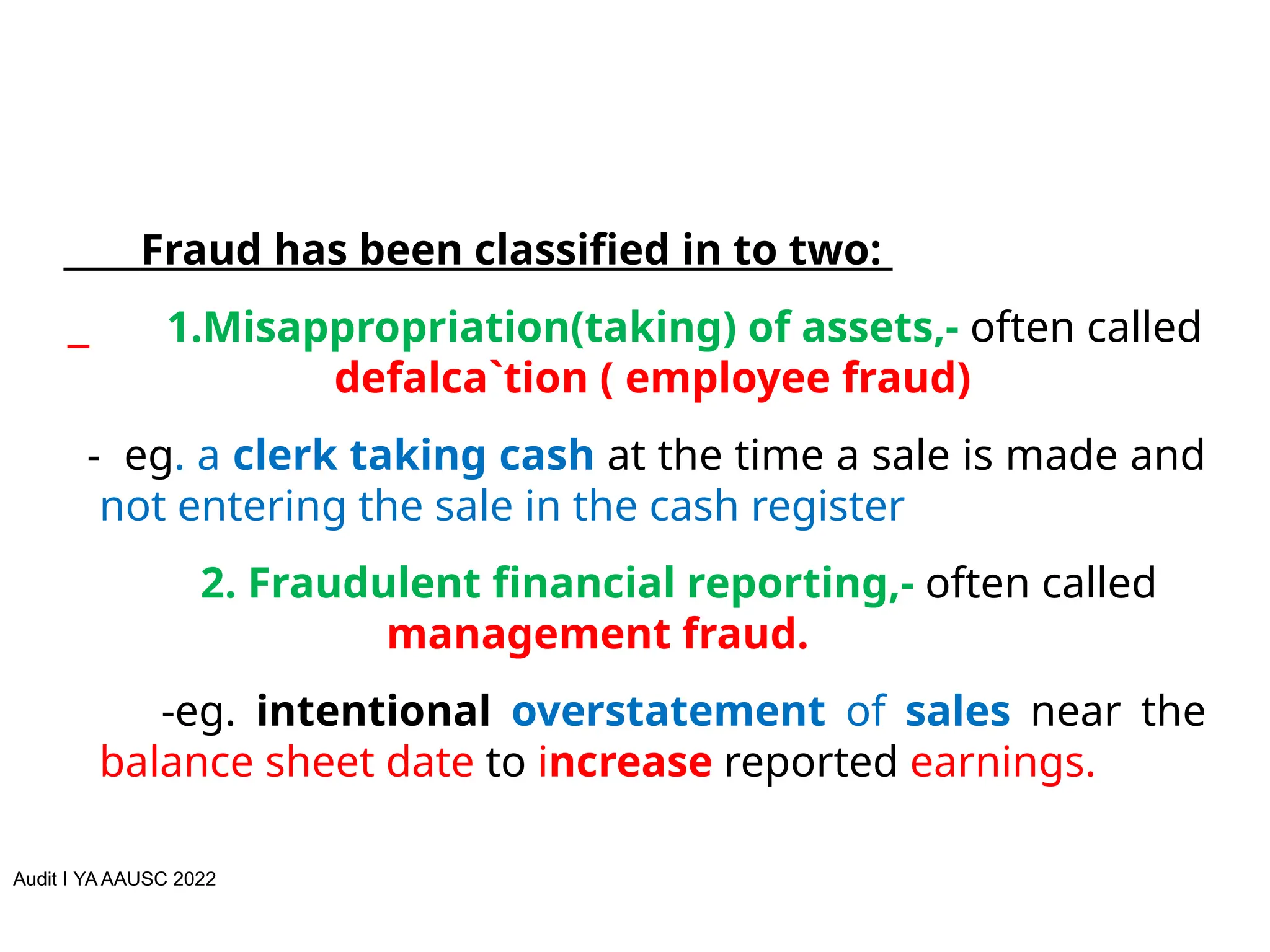 Audit I YA AAUSC 2022
Fraud has been classified in to two:
1.Misappropriation(taking) of assets,- often called
defalca`tion ( employee fraud)
- eg. a clerk taking cash at the time a sale is made and
not entering the sale in the cash register
2. Fraudulent financial reporting,- often called
management fraud.
-eg. intentional overstatement of sales near the
balance sheet date to increase reported earnings.
 