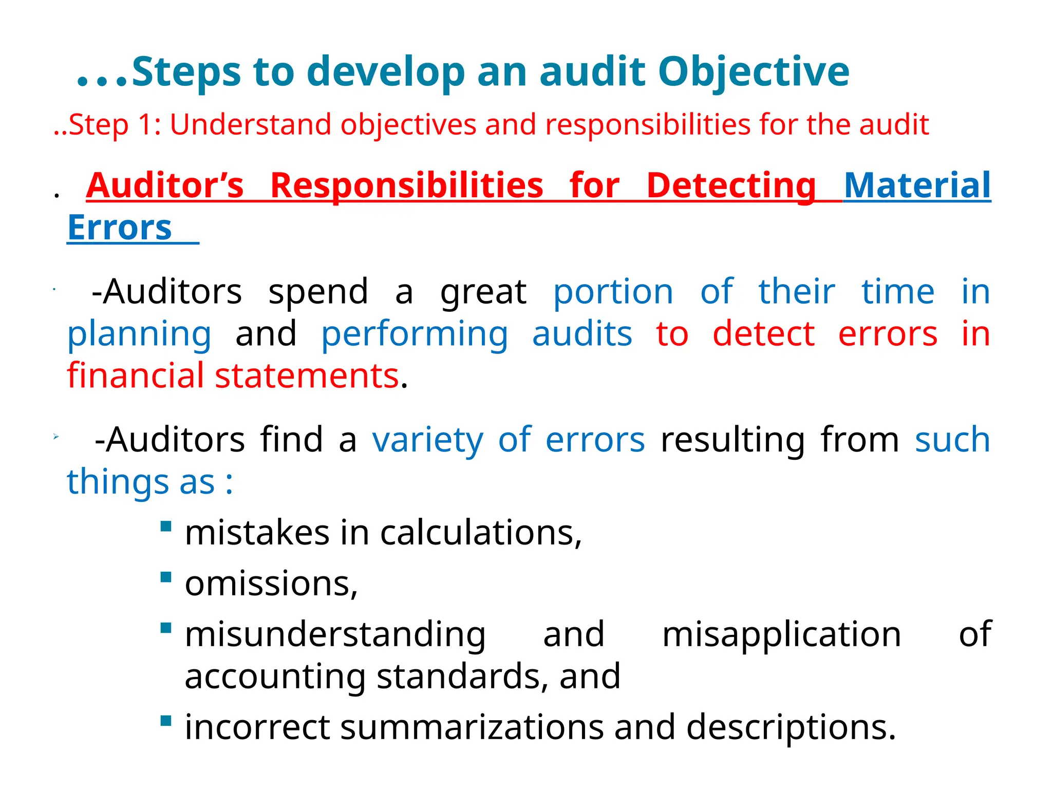…Steps to develop an audit Objective
..Step 1: Understand objectives and responsibilities for the audit
. Auditor’s Responsibilities for Detecting Material
Errors
•
-Auditors spend a great portion of their time in
planning and performing audits to detect errors in
financial statements.

-Auditors find a variety of errors resulting from such
things as :
 mistakes in calculations,
 omissions,
 misunderstanding and misapplication of
accounting standards, and
 incorrect summarizations and descriptions.
 