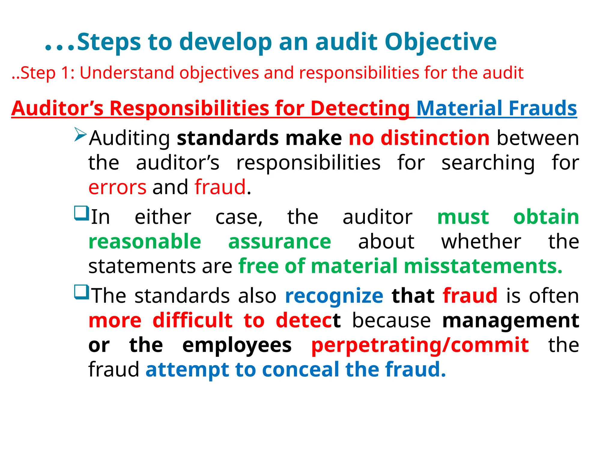…Steps to develop an audit Objective
..Step 1: Understand objectives and responsibilities for the audit
Auditor’s Responsibilities for Detecting Material Frauds
Auditing standards make no distinction between
the auditor’s responsibilities for searching for
errors and fraud.
In either case, the auditor must obtain
reasonable assurance about whether the
statements are free of material misstatements.
The standards also recognize that fraud is often
more difficult to detect because management
or the employees perpetrating/commit the
fraud attempt to conceal the fraud.
 