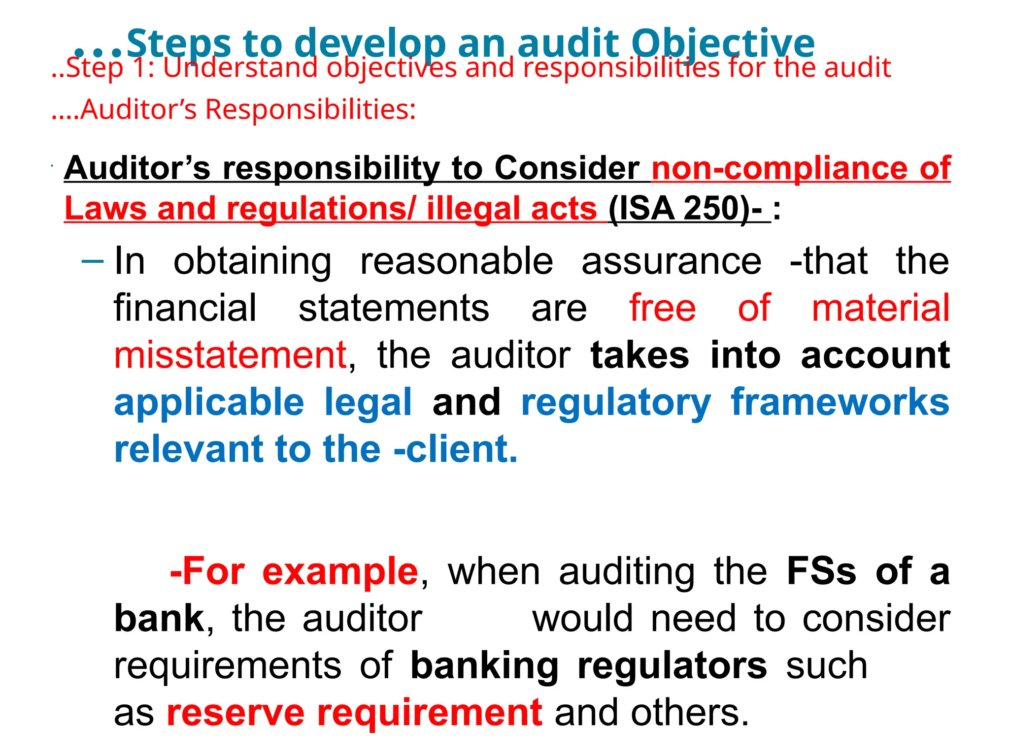 …Steps to develop an audit Objective
..Step 1: Understand objectives and responsibilities for the audit
….Auditor’s Responsibilities:
•
Auditor’s responsibility to Consider non-compliance of
Laws and regulations/ illegal acts (ISA 250)- :
– In obtaining reasonable assurance -that the
financial statements are free of material
misstatement, the auditor takes into account
applicable legal and regulatory frameworks
relevant to the -client.
-For example, when auditing the FSs of a
bank, the auditor would need to consider
requirements of banking regulators such
as reserve requirement and others.
 