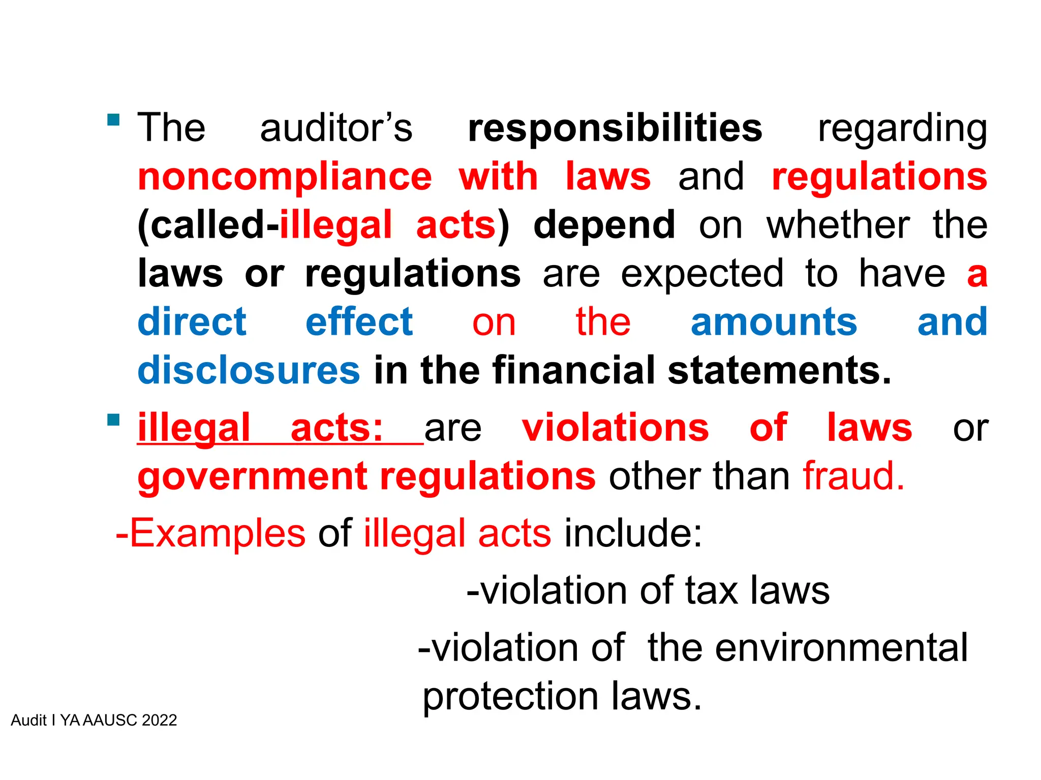  The auditor’s responsibilities regarding
noncompliance with laws and regulations
(called-illegal acts) depend on whether the
laws or regulations are expected to have a
direct effect on the amounts and
disclosures in the financial statements.
 illegal acts: are violations of laws or
government regulations other than fraud.
-Examples of illegal acts include:
-violation of tax laws
-violation of the environmental
protection laws.
Audit I YA AAUSC 2022
 