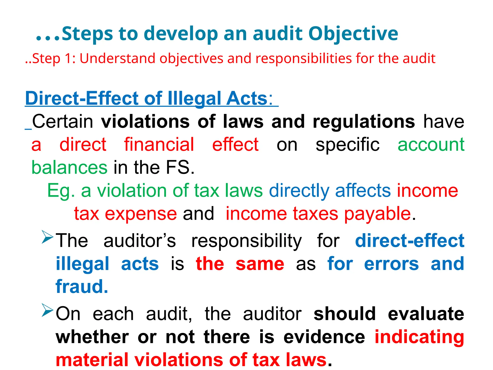 …Steps to develop an audit Objective
..Step 1: Understand objectives and responsibilities for the audit
Direct-Effect of Illegal Acts:
Certain violations of laws and regulations have
a direct financial effect on specific account
balances in the FS.
Eg. a violation of tax laws directly affects income
tax expense and income taxes payable.
The auditor’s responsibility for direct-effect
illegal acts is the same as for errors and
fraud.
On each audit, the auditor should evaluate
whether or not there is evidence indicating
material violations of tax laws.
 