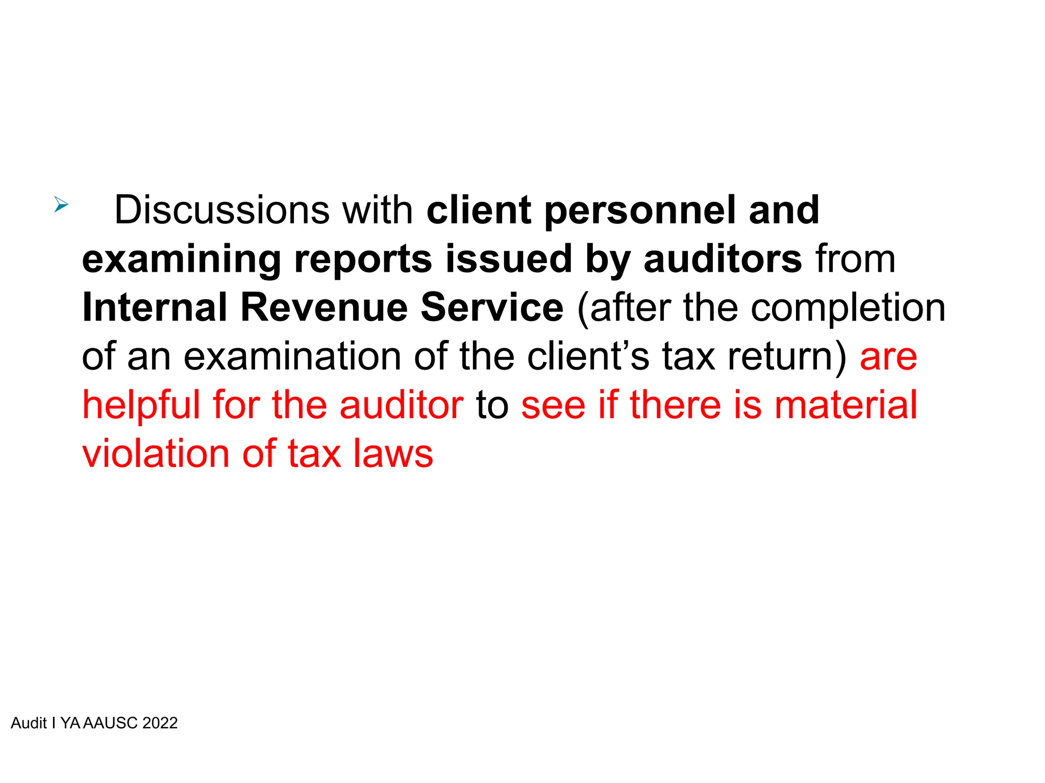 Audit I YA AAUSC 2022
 Discussions with client personnel and
examining reports issued by auditors from
Internal Revenue Service (after the completion
of an examination of the client’s tax return) are
helpful for the auditor to see if there is material
violation of tax laws
 
