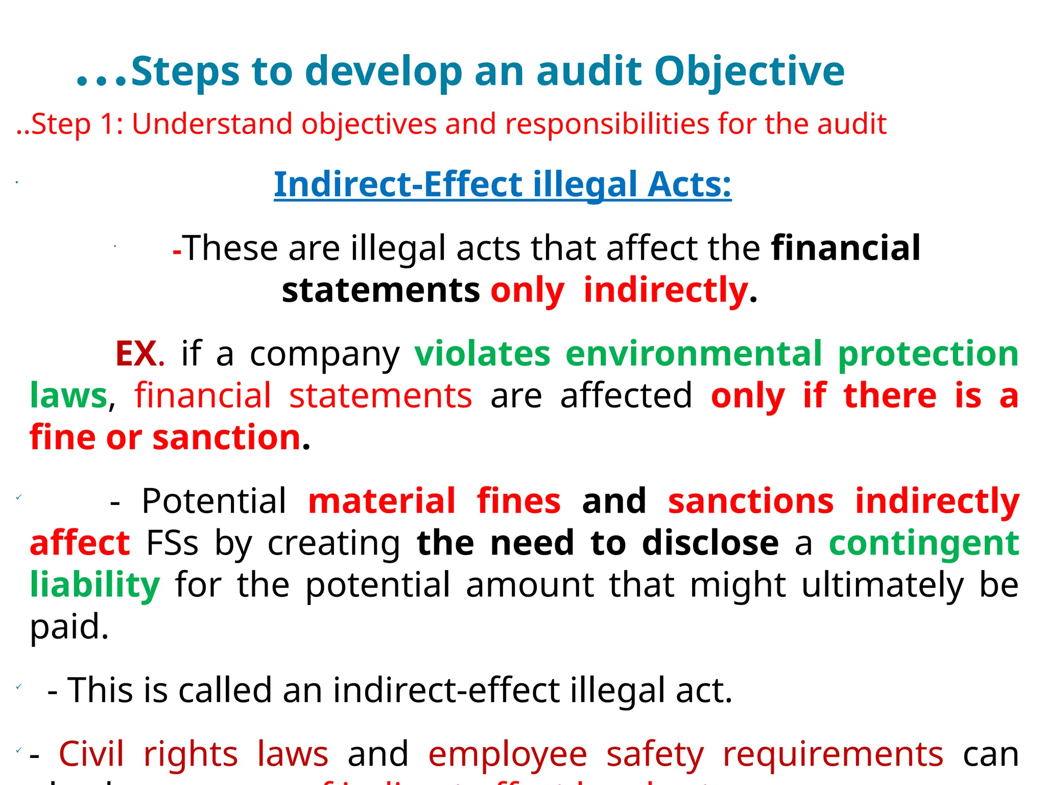 …Steps to develop an audit Objective
..Step 1: Understand objectives and responsibilities for the audit
•
Indirect-Effect illegal Acts:
•
-These are illegal acts that affect the financial
statements only indirectly.
EX. if a company violates environmental protection
laws, financial statements are affected only if there is a
fine or sanction.

- Potential material fines and sanctions indirectly
affect FSs by creating the need to disclose a contingent
liability for the potential amount that might ultimately be
paid.

- This is called an indirect-effect illegal act.

- Civil rights laws and employee safety requirements can
 