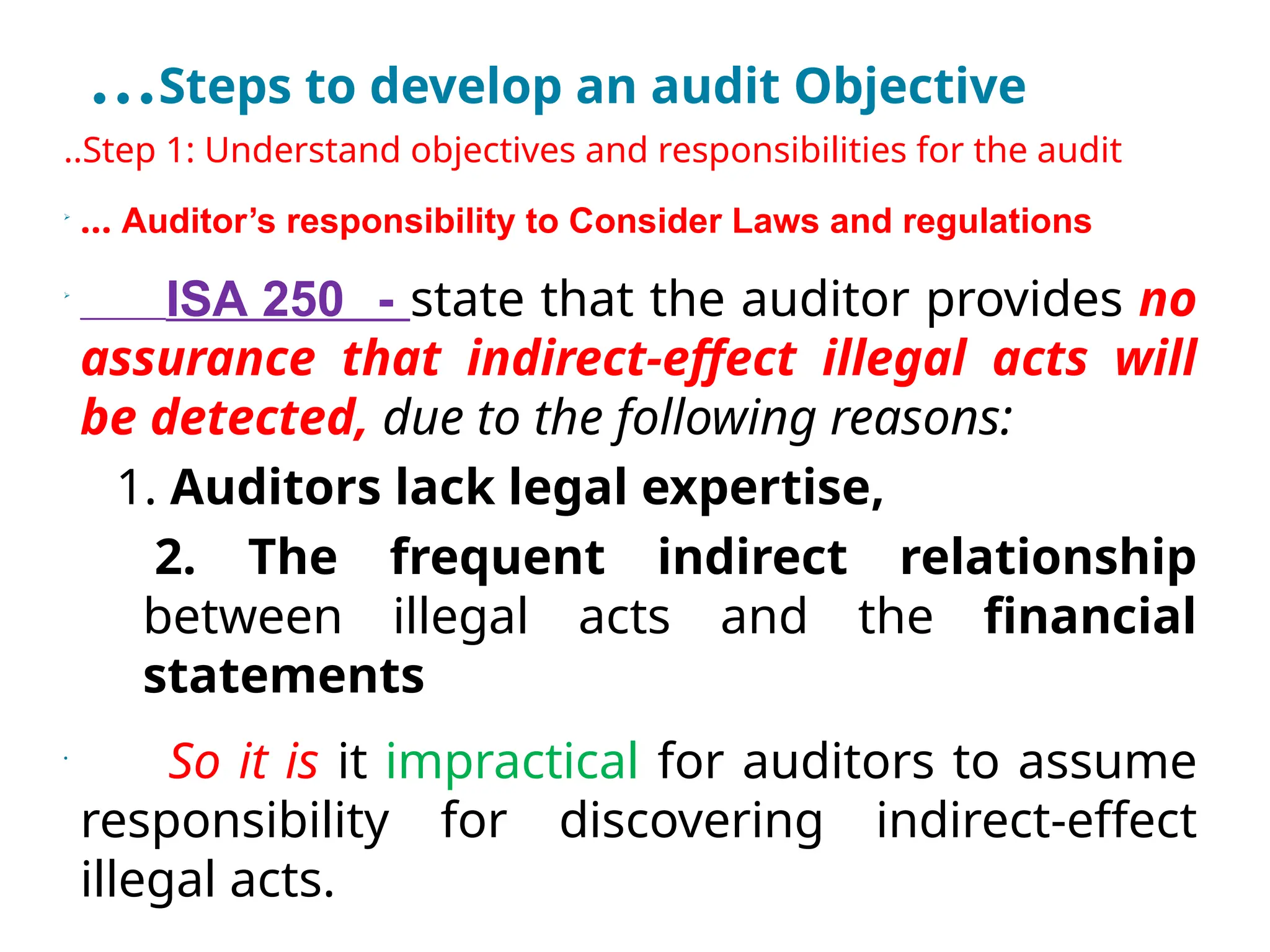 …Steps to develop an audit Objective
..Step 1: Understand objectives and responsibilities for the audit

… Auditor’s responsibility to Consider Laws and regulations

ISA 250 - state that the auditor provides no
assurance that indirect-effect illegal acts will
be detected, due to the following reasons:
1. Auditors lack legal expertise,
2. The frequent indirect relationship
between illegal acts and the financial
statements
•
So it is it impractical for auditors to assume
responsibility for discovering indirect-effect
illegal acts.
 