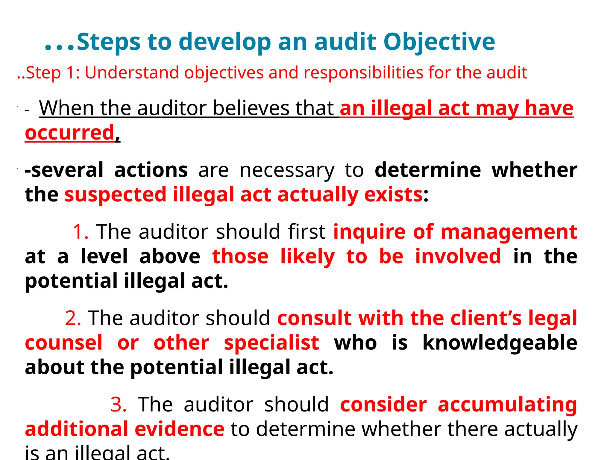…Steps to develop an audit Objective
..Step 1: Understand objectives and responsibilities for the audit
•
- When the auditor believes that an illegal act may have
occurred,
•
-several actions are necessary to determine whether
the suspected illegal act actually exists:
1. The auditor should first inquire of management
at a level above those likely to be involved in the
potential illegal act.
2. The auditor should consult with the client’s legal
counsel or other specialist who is knowledgeable
about the potential illegal act.
3. The auditor should consider accumulating
additional evidence to determine whether there actually
 