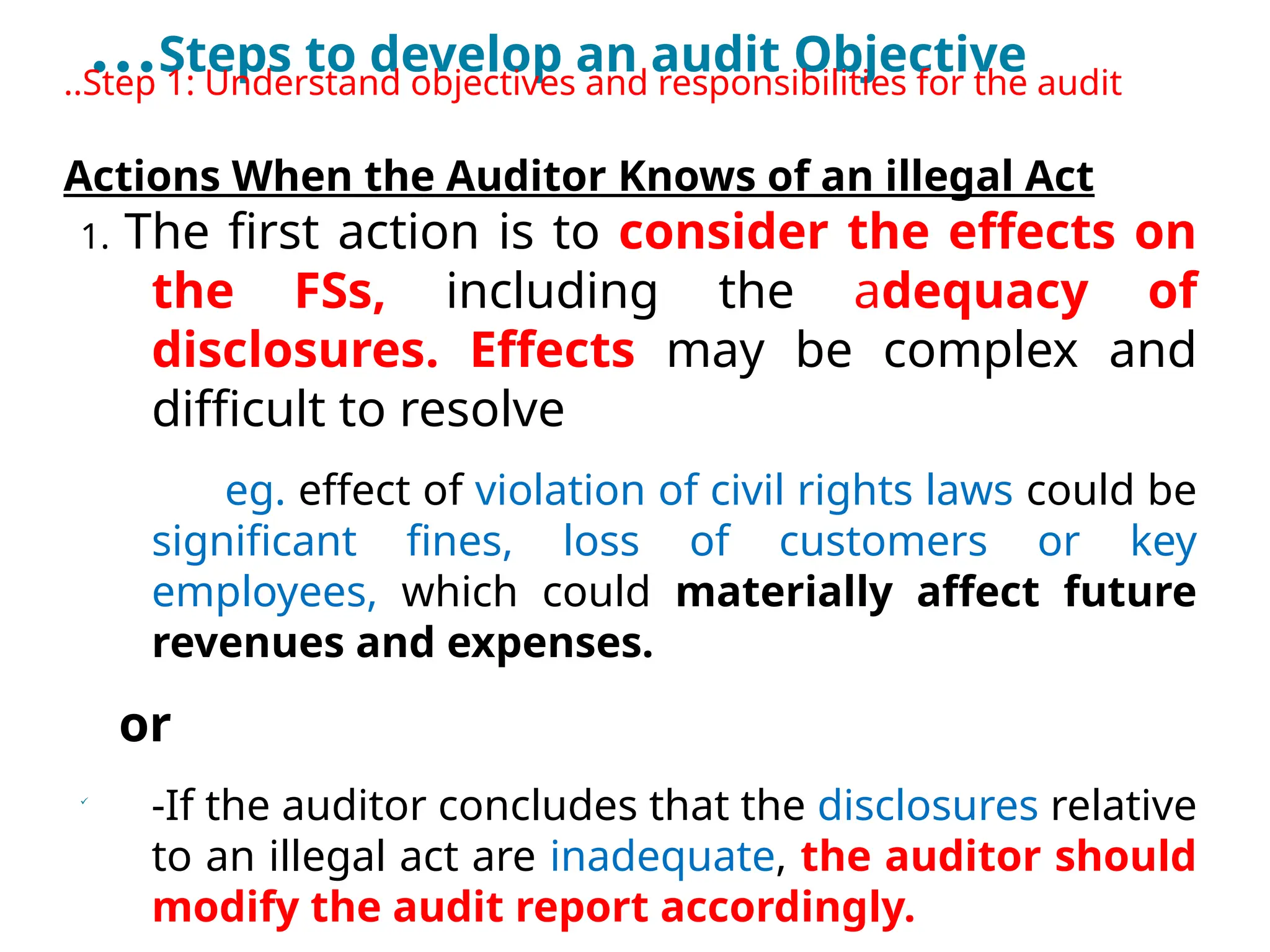 …Steps to develop an audit Objective
..Step 1: Understand objectives and responsibilities for the audit
Actions When the Auditor Knows of an illegal Act
1. The first action is to consider the effects on
the FSs, including the adequacy of
disclosures. Effects may be complex and
difficult to resolve
eg. effect of violation of civil rights laws could be
significant fines, loss of customers or key
employees, which could materially affect future
revenues and expenses.
or

-If the auditor concludes that the disclosures relative
to an illegal act are inadequate, the auditor should
modify the audit report accordingly.
 