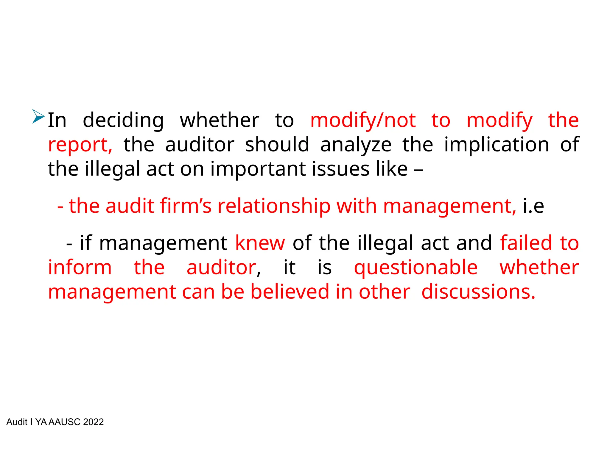 Audit I YA AAUSC 2022
In deciding whether to modify/not to modify the
report, the auditor should analyze the implication of
the illegal act on important issues like –
- the audit firm’s relationship with management, i.e
- if management knew of the illegal act and failed to
inform the auditor, it is questionable whether
management can be believed in other discussions.
 