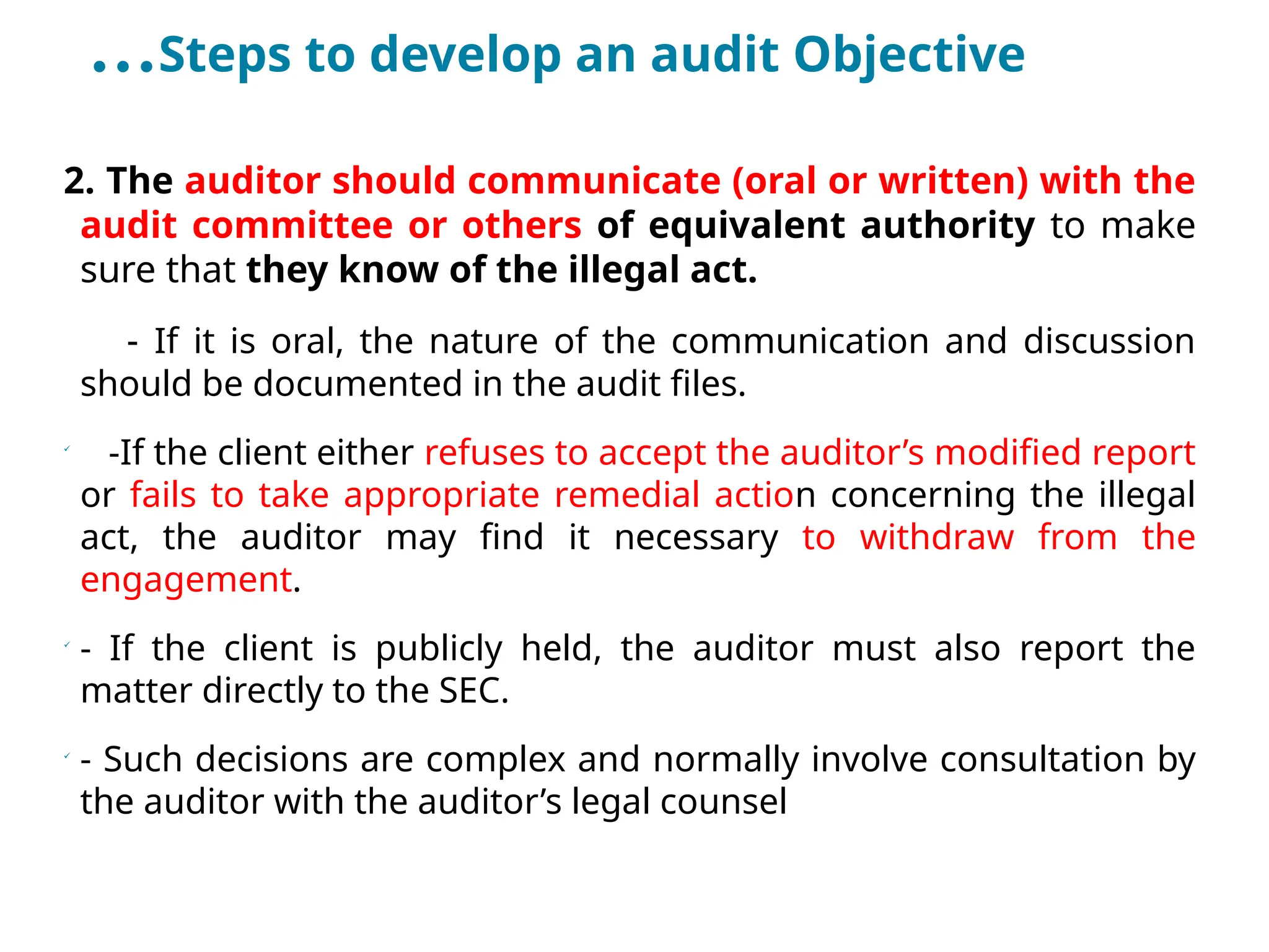 …Steps to develop an audit Objective
2. The auditor should communicate (oral or written) with the
audit committee or others of equivalent authority to make
sure that they know of the illegal act.
- If it is oral, the nature of the communication and discussion
should be documented in the audit files.

-If the client either refuses to accept the auditor’s modified report
or fails to take appropriate remedial action concerning the illegal
act, the auditor may find it necessary to withdraw from the
engagement.

- If the client is publicly held, the auditor must also report the
matter directly to the SEC.

- Such decisions are complex and normally involve consultation by
the auditor with the auditor’s legal counsel
 