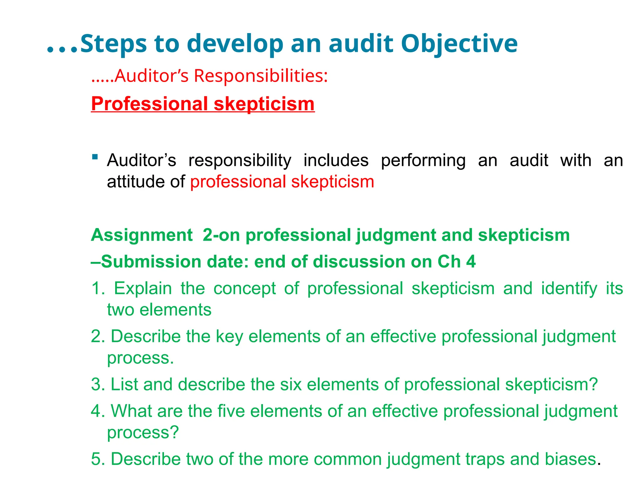…Steps to develop an audit Objective
…..Auditor’s Responsibilities:
Professional skepticism
 Auditor’s responsibility includes performing an audit with an
attitude of professional skepticism
Assignment 2-on professional judgment and skepticism
–Submission date: end of discussion on Ch 4
1. Explain the concept of professional skepticism and identify its
two elements
2. Describe the key elements of an effective professional judgment
process.
3. List and describe the six elements of professional skepticism?
4. What are the five elements of an effective professional judgment
process?
5. Describe two of the more common judgment traps and biases.
 
