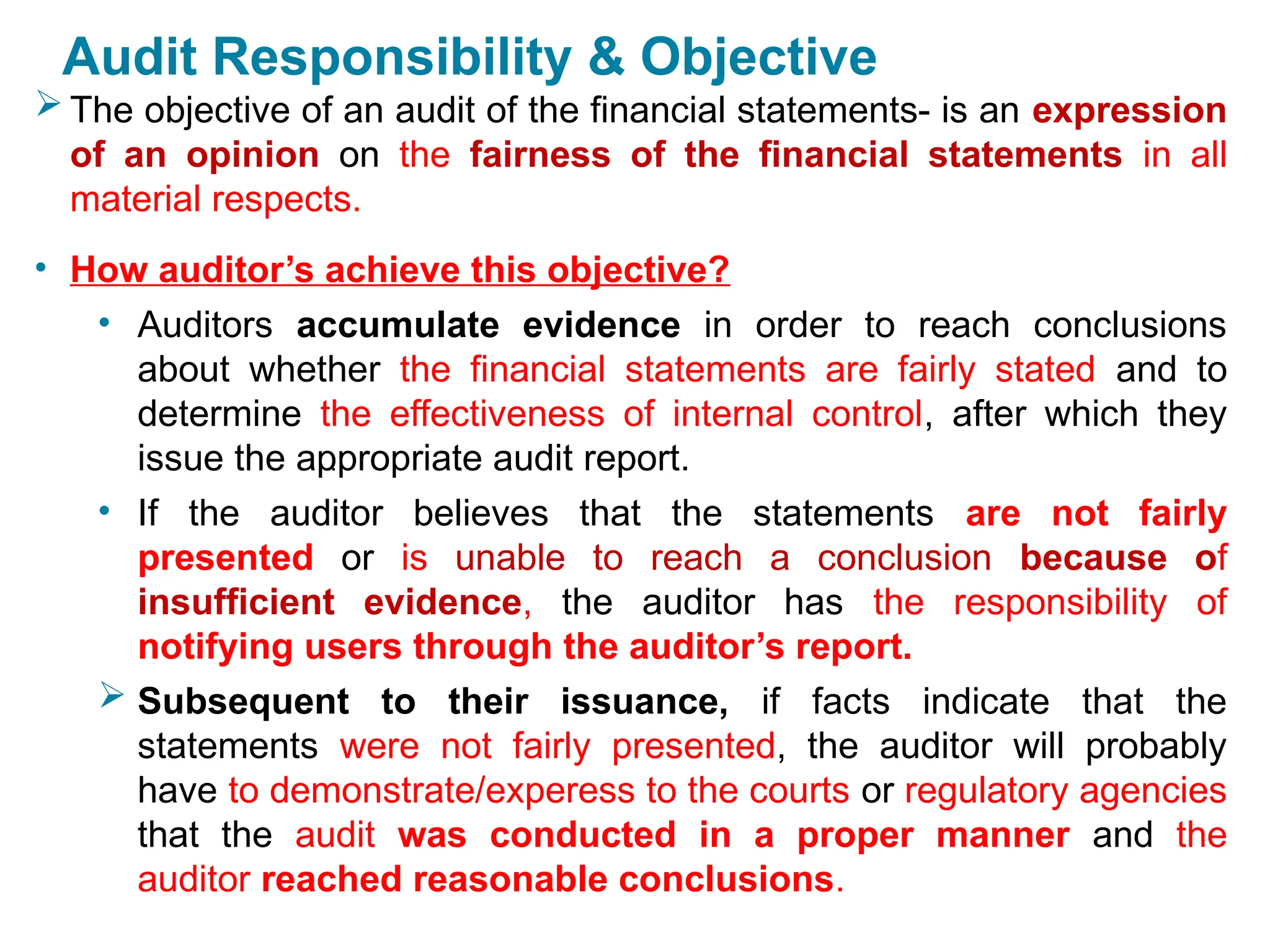 Audit Responsibility & Objective
 The objective of an audit of the financial statements- is an expression
of an opinion on the fairness of the financial statements in all
material respects.
• How auditor’s achieve this objective?
• Auditors accumulate evidence in order to reach conclusions
about whether the financial statements are fairly stated and to
determine the effectiveness of internal control, after which they
issue the appropriate audit report.
• If the auditor believes that the statements are not fairly
presented or is unable to reach a conclusion because of
insufficient evidence, the auditor has the responsibility of
notifying users through the auditor’s report.
 Subsequent to their issuance, if facts indicate that the
statements were not fairly presented, the auditor will probably
have to demonstrate/experess to the courts or regulatory agencies
that the audit was conducted in a proper manner and the
auditor reached reasonable conclusions.
.
 