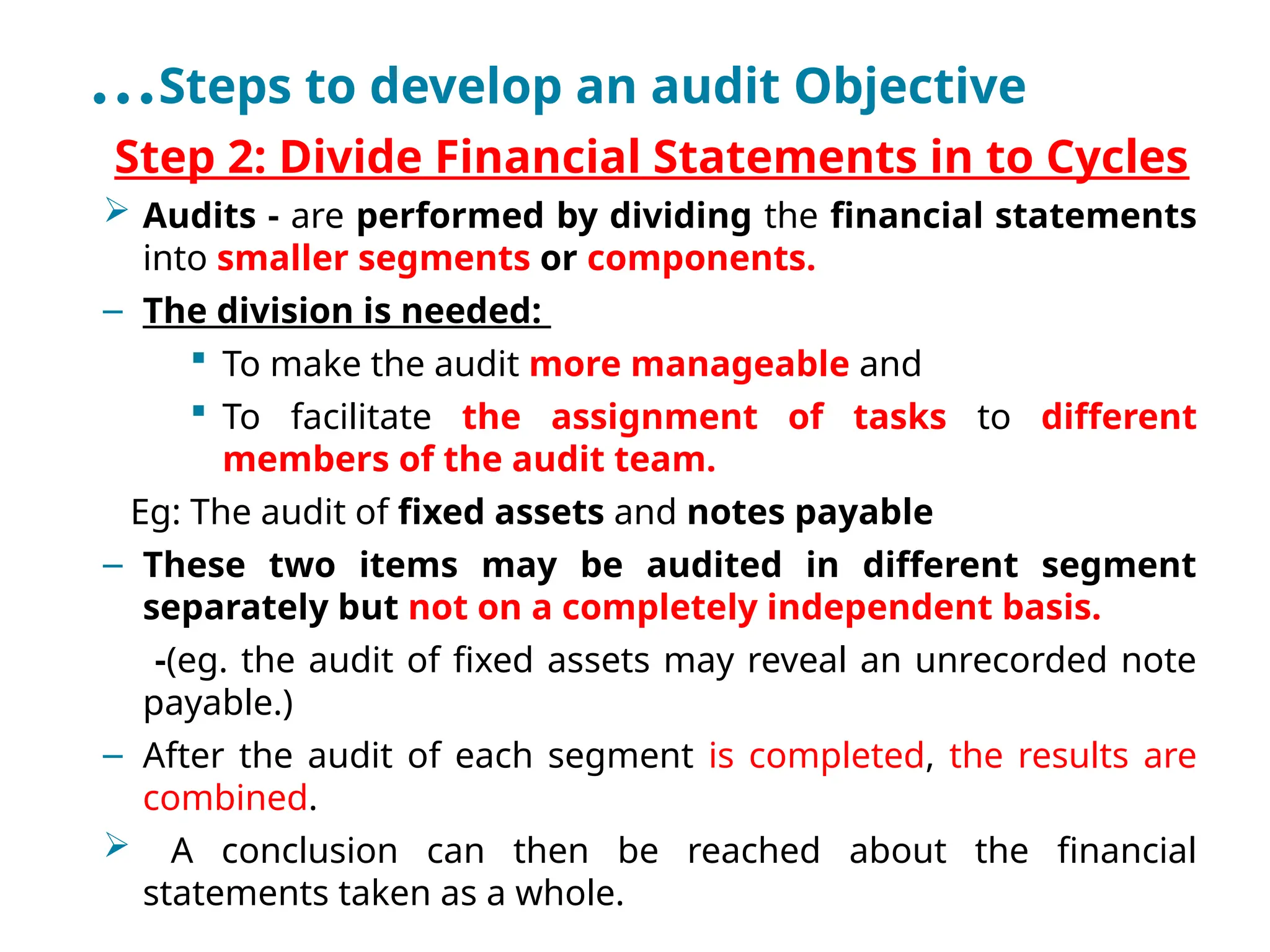 …Steps to develop an audit Objective
•
Step 2: Divide Financial Statements in to Cycles
 Audits - are performed by dividing the financial statements
into smaller segments or components.
– The division is needed:
 To make the audit more manageable and
 To facilitate the assignment of tasks to different
members of the audit team.
Eg: The audit of fixed assets and notes payable
– These two items may be audited in different segment
separately but not on a completely independent basis.
-(eg. the audit of fixed assets may reveal an unrecorded note
payable.)
– After the audit of each segment is completed, the results are
combined.
 A conclusion can then be reached about the financial
statements taken as a whole.
 