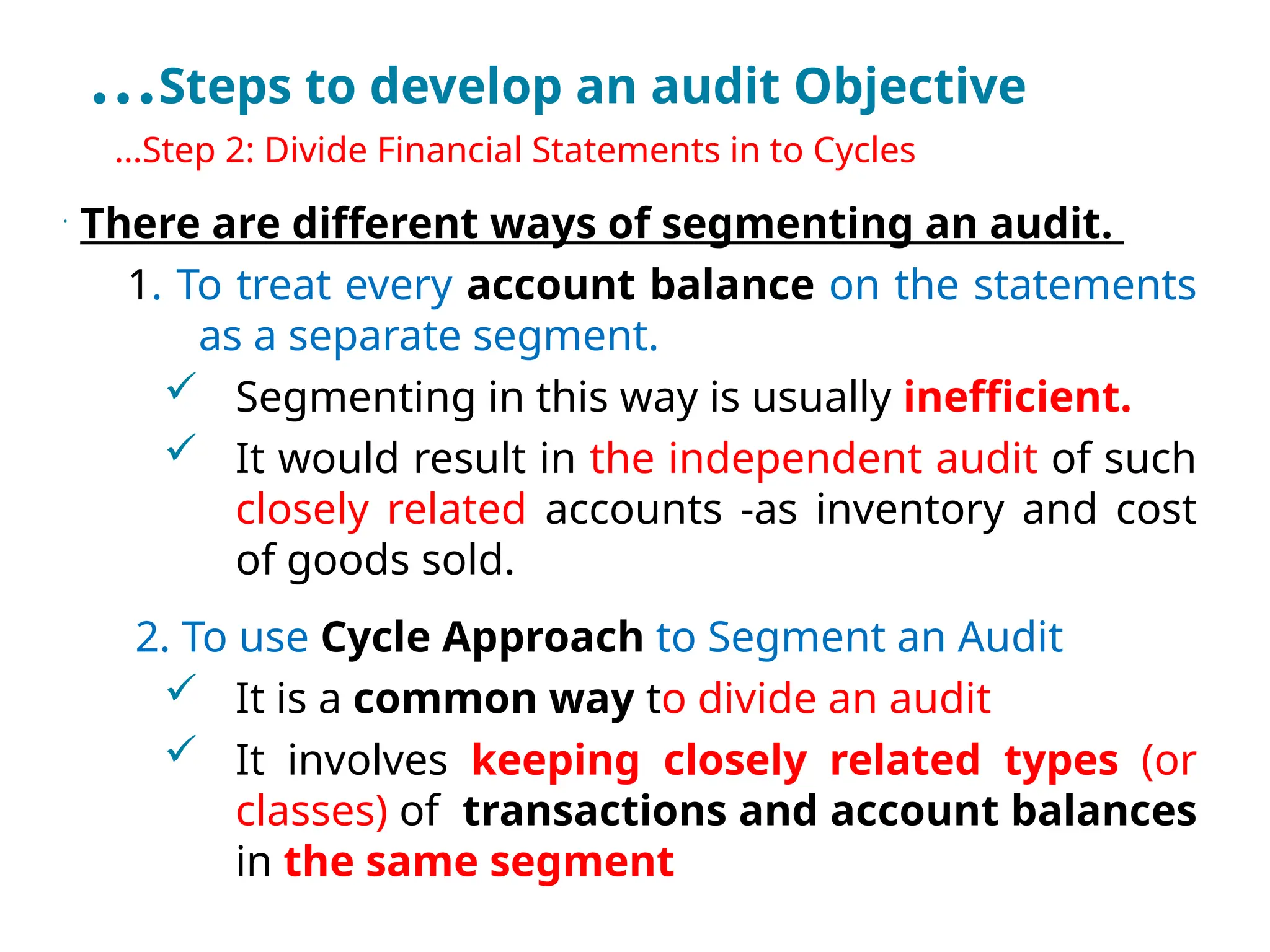 …Steps to develop an audit Objective
•
…Step 2: Divide Financial Statements in to Cycles
•
There are different ways of segmenting an audit.
1. To treat every account balance on the statements
as a separate segment.
 Segmenting in this way is usually inefficient.
 It would result in the independent audit of such
closely related accounts -as inventory and cost
of goods sold.
2. To use Cycle Approach to Segment an Audit
 It is a common way to divide an audit
 It involves keeping closely related types (or
classes) of transactions and account balances
in the same segment
 