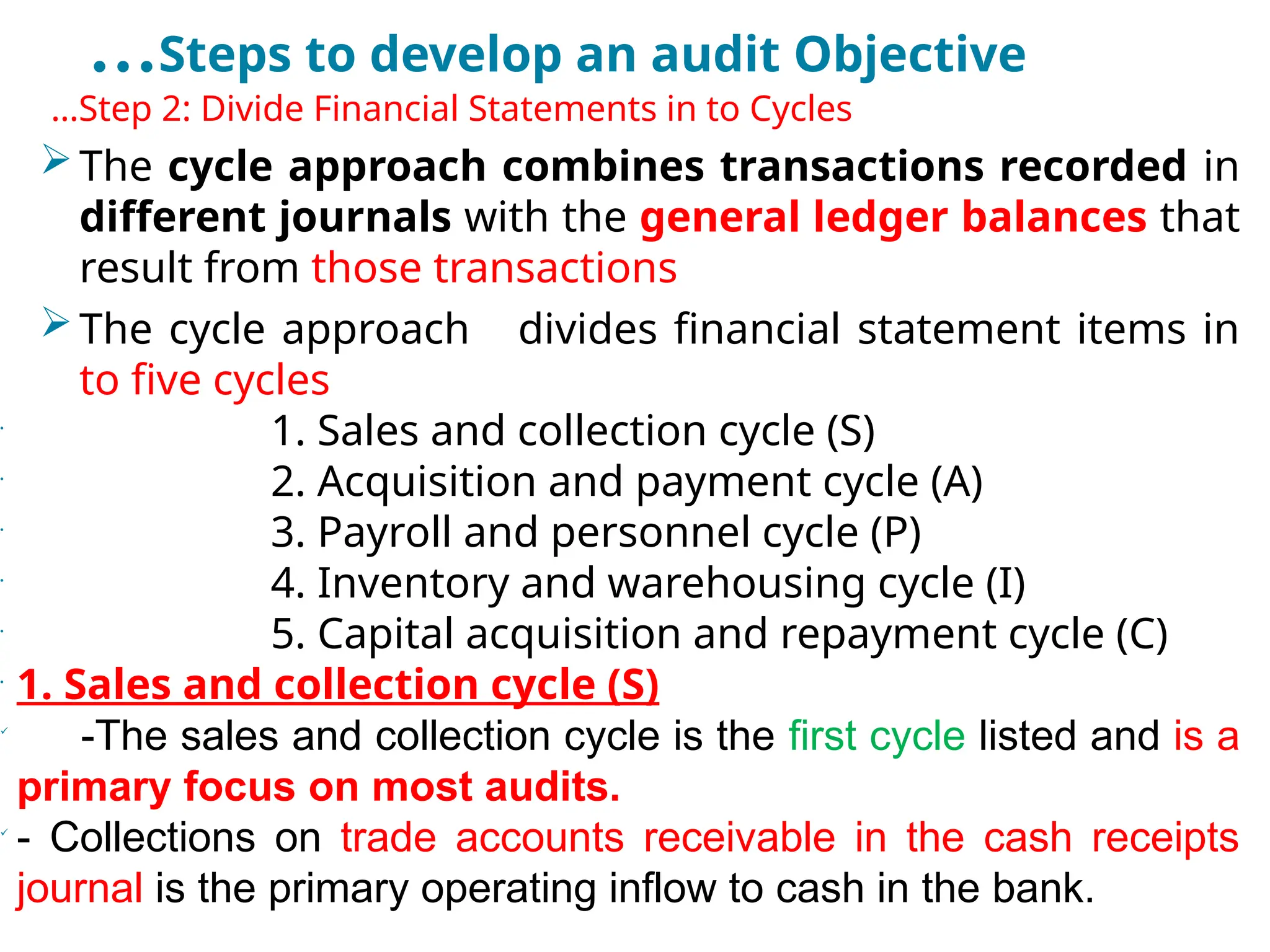 …Steps to develop an audit Objective
•
…Step 2: Divide Financial Statements in to Cycles
The cycle approach combines transactions recorded in
different journals with the general ledger balances that
result from those transactions
The cycle approach divides financial statement items in
to five cycles
•
1. Sales and collection cycle (S)
•
2. Acquisition and payment cycle (A)
•
3. Payroll and personnel cycle (P)
•
4. Inventory and warehousing cycle (I)
•
5. Capital acquisition and repayment cycle (C)
•
1. Sales and collection cycle (S)

-The sales and collection cycle is the first cycle listed and is a
primary focus on most audits.

- Collections on trade accounts receivable in the cash receipts
journal is the primary operating inflow to cash in the bank.
 