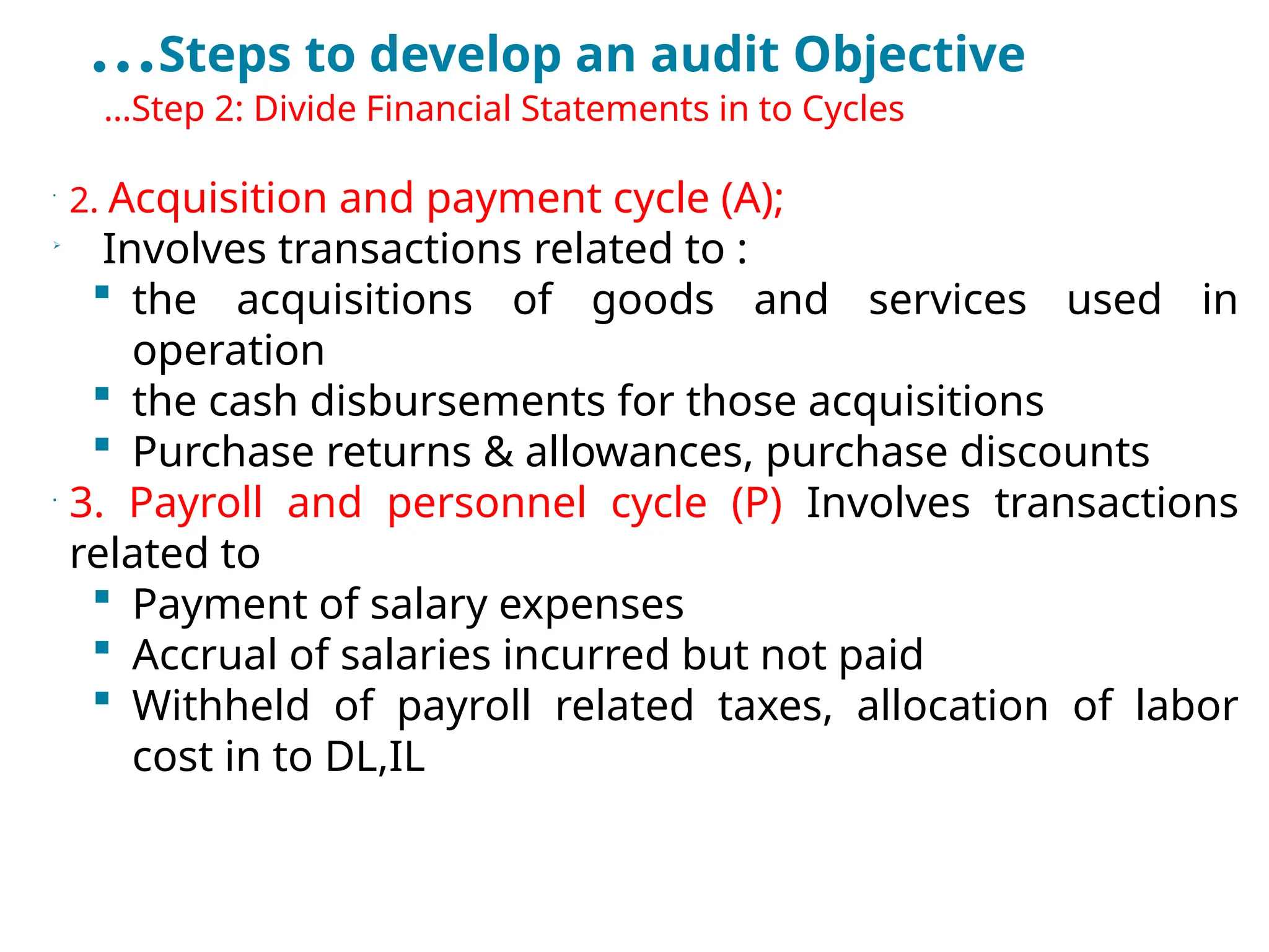 …Steps to develop an audit Objective
•
…Step 2: Divide Financial Statements in to Cycles
•
2. Acquisition and payment cycle (A);

Involves transactions related to :
 the acquisitions of goods and services used in
operation
 the cash disbursements for those acquisitions
 Purchase returns & allowances, purchase discounts
•
3. Payroll and personnel cycle (P) Involves transactions
related to
 Payment of salary expenses
 Accrual of salaries incurred but not paid
 Withheld of payroll related taxes, allocation of labor
cost in to DL,IL
 