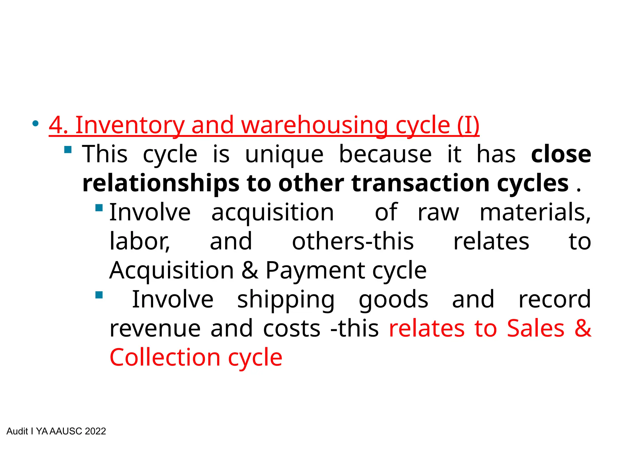 Audit I YA AAUSC 2022
• 4. Inventory and warehousing cycle (I)
 This cycle is unique because it has close
relationships to other transaction cycles .
 Involve acquisition of raw materials,
labor, and others-this relates to
Acquisition & Payment cycle
 Involve shipping goods and record
revenue and costs -this relates to Sales &
Collection cycle
 