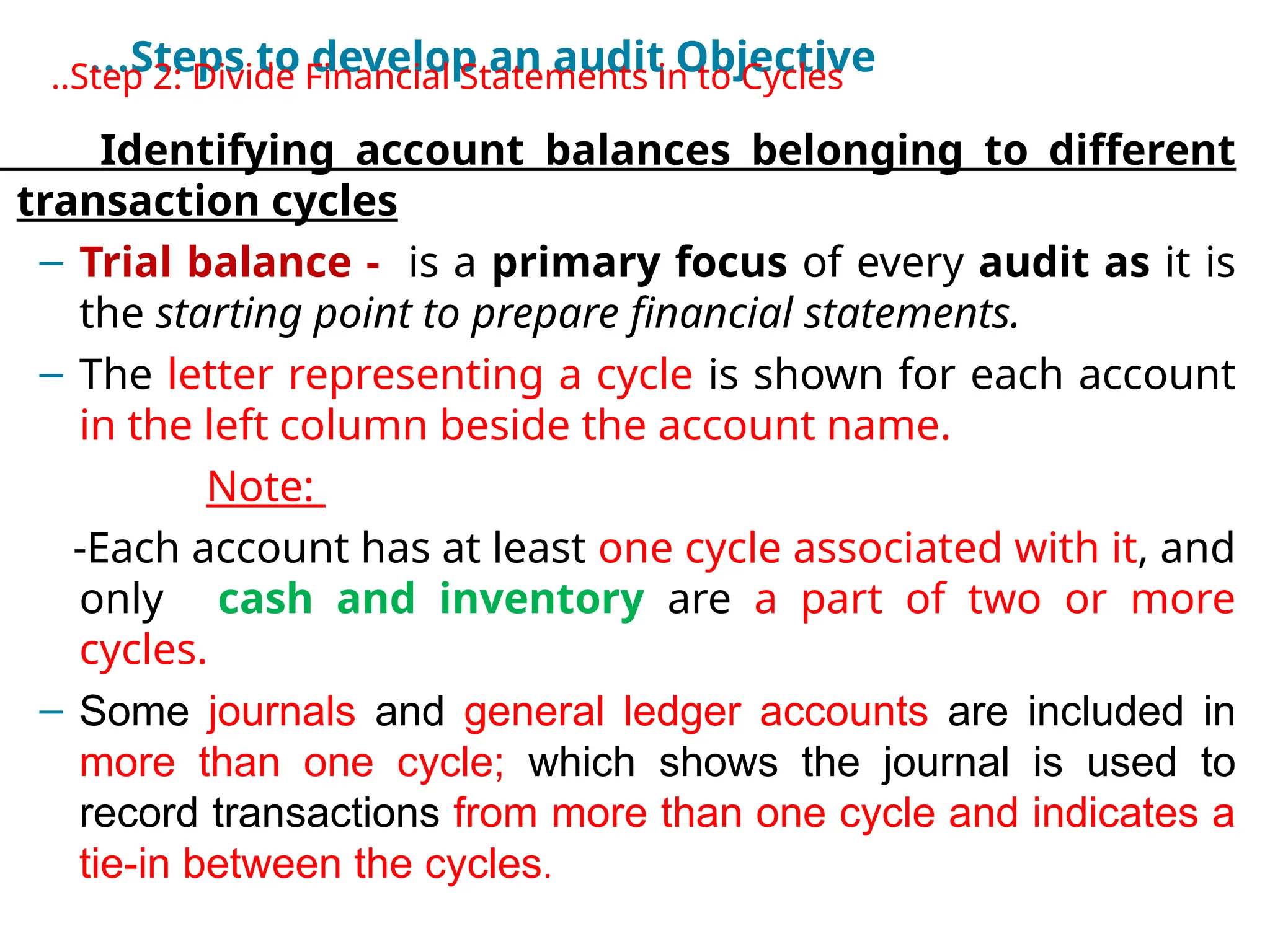 …Steps to develop an audit Objective
•
..Step 2: Divide Financial Statements in to Cycles
Identifying account balances belonging to different
transaction cycles
– Trial balance - is a primary focus of every audit as it is
the starting point to prepare financial statements.
– The letter representing a cycle is shown for each account
in the left column beside the account name.
Note:
-Each account has at least one cycle associated with it, and
only cash and inventory are a part of two or more
cycles.
– Some journals and general ledger accounts are included in
more than one cycle; which shows the journal is used to
record transactions from more than one cycle and indicates a
tie-in between the cycles.
 