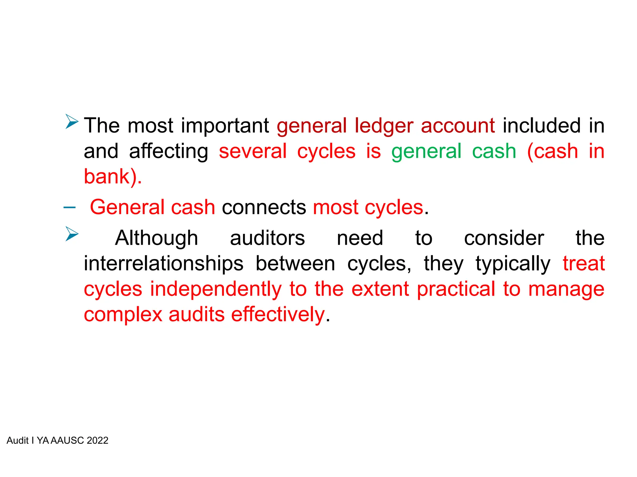 Audit I YA AAUSC 2022
The most important general ledger account included in
and affecting several cycles is general cash (cash in
bank).
– General cash connects most cycles.
 Although auditors need to consider the
interrelationships between cycles, they typically treat
cycles independently to the extent practical to manage
complex audits effectively.
 