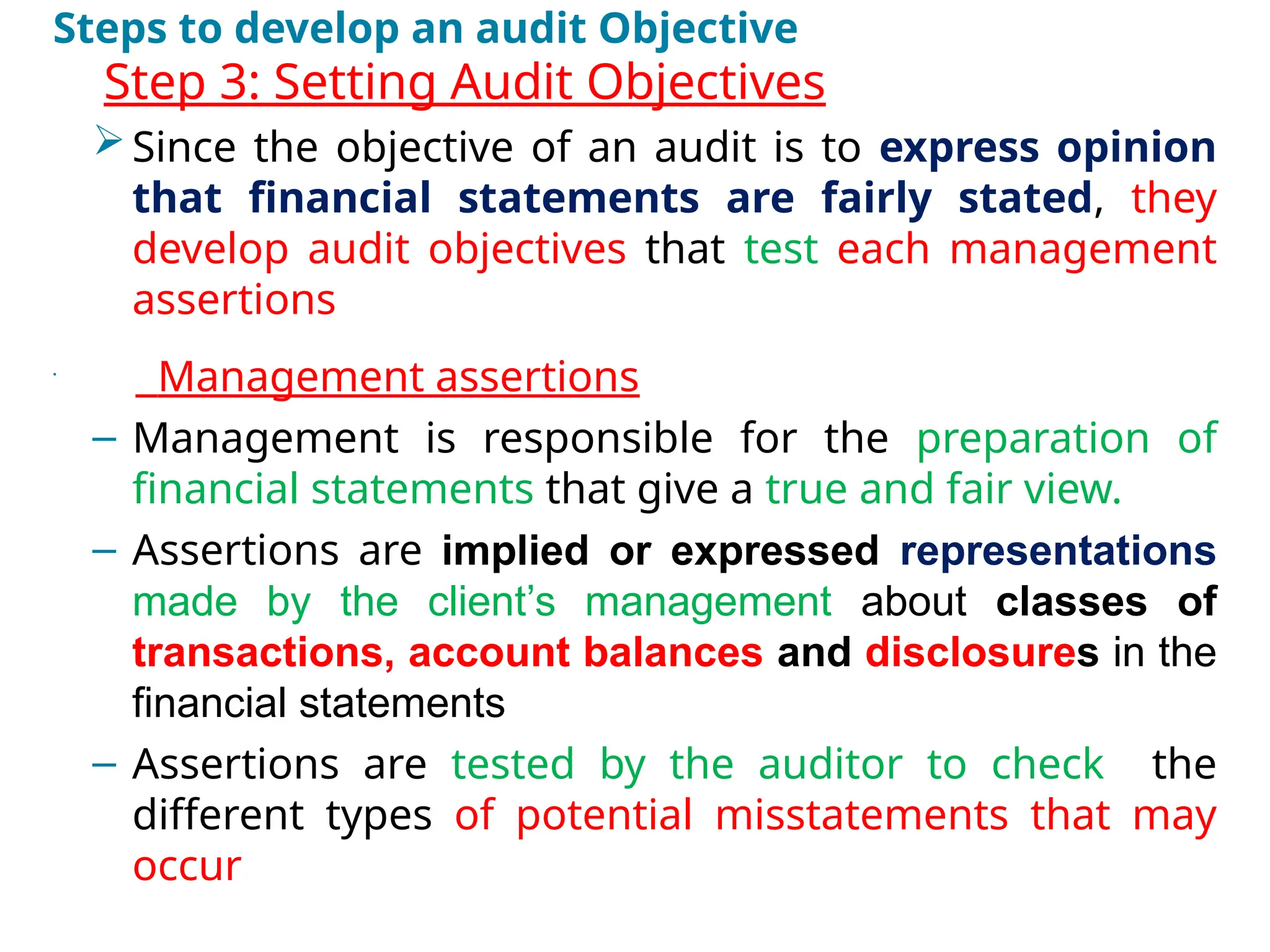Steps to develop an audit Objective
•
Step 3: Setting Audit Objectives
Since the objective of an audit is to express opinion
that financial statements are fairly stated, they
develop audit objectives that test each management
assertions
•
Management assertions
– Management is responsible for the preparation of
financial statements that give a true and fair view.
– Assertions are implied or expressed representations
made by the client’s management about classes of
transactions, account balances and disclosures in the
financial statements
– Assertions are tested by the auditor to check the
different types of potential misstatements that may
occur
 