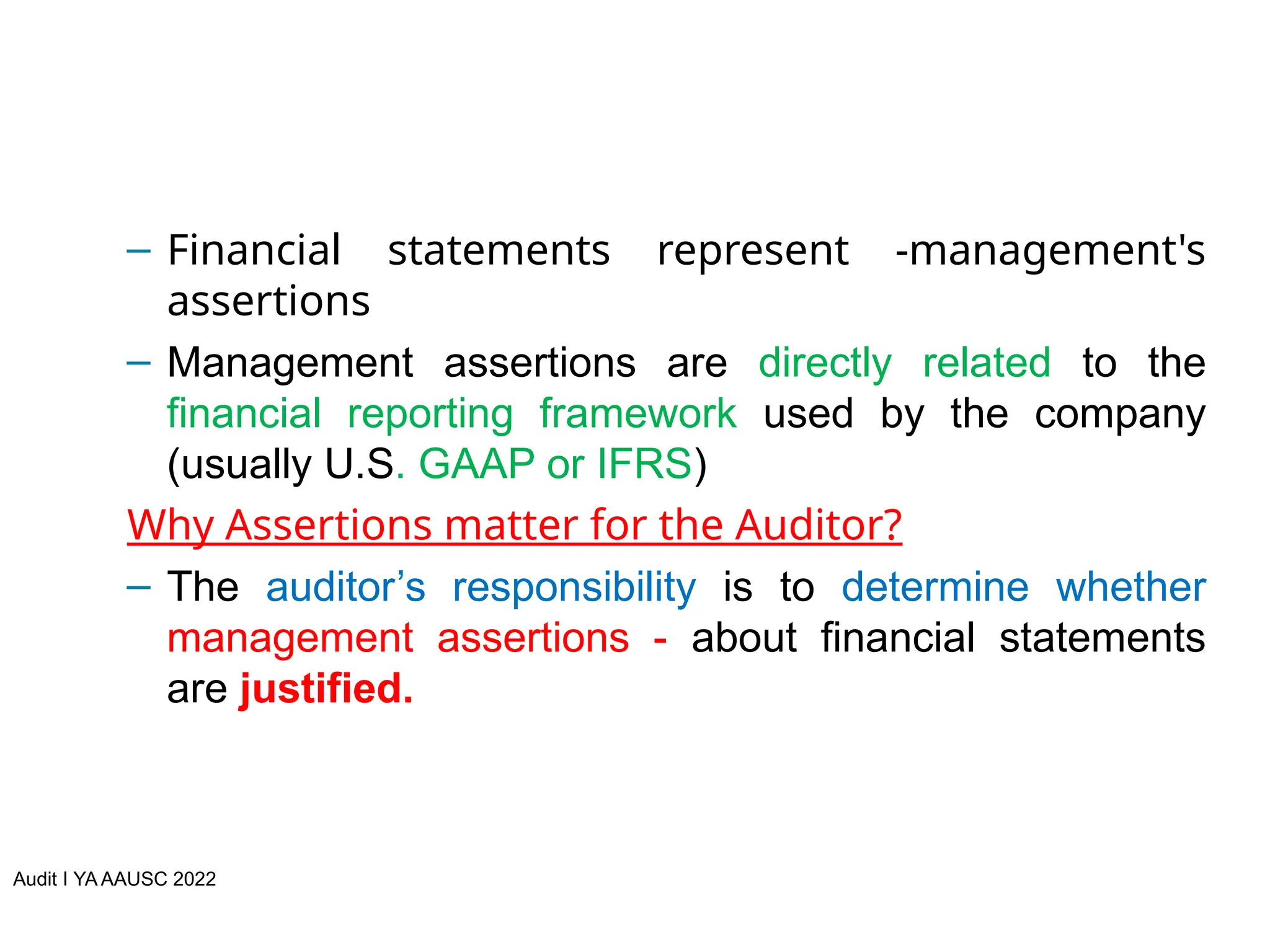 Audit I YA AAUSC 2022
– Financial statements represent -management's
assertions
– Management assertions are directly related to the
financial reporting framework used by the company
(usually U.S. GAAP or IFRS)
Why Assertions matter for the Auditor?
– The auditor’s responsibility is to determine whether
management assertions - about financial statements
are justified.
 