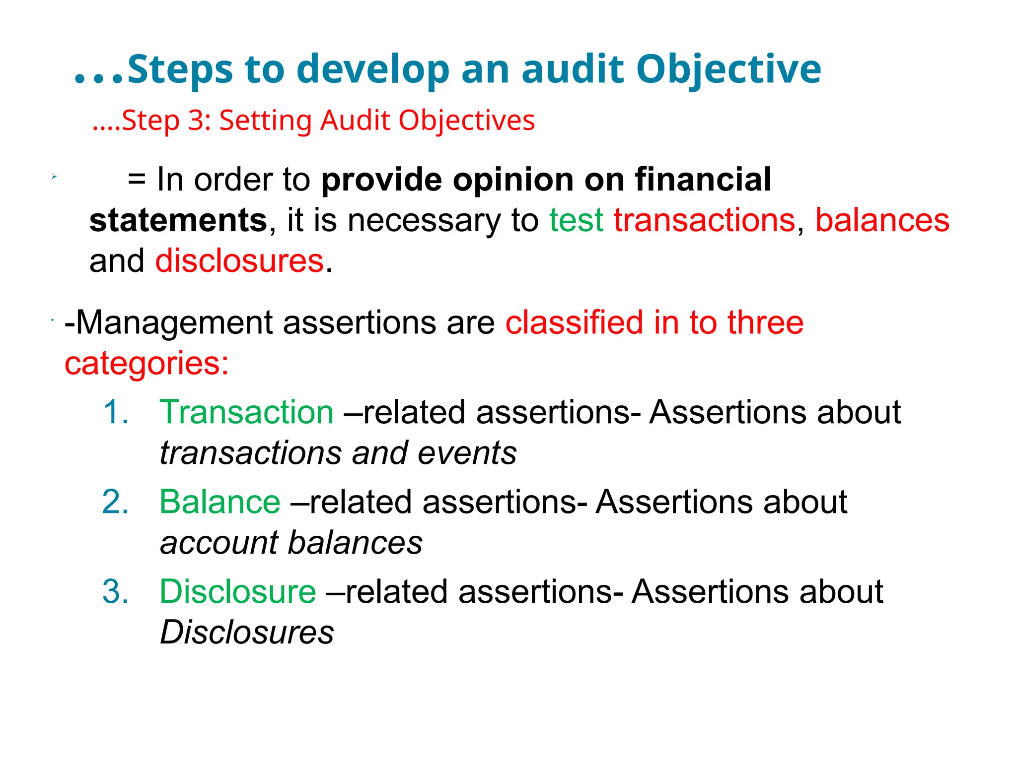…Steps to develop an audit Objective
•
….Step 3: Setting Audit Objectives

= In order to provide opinion on financial
statements, it is necessary to test transactions, balances
and disclosures.
•
-Management assertions are classified in to three
categories:
1. Transaction –related assertions- Assertions about
transactions and events
2. Balance –related assertions- Assertions about
account balances
3. Disclosure –related assertions- Assertions about
Disclosures
 