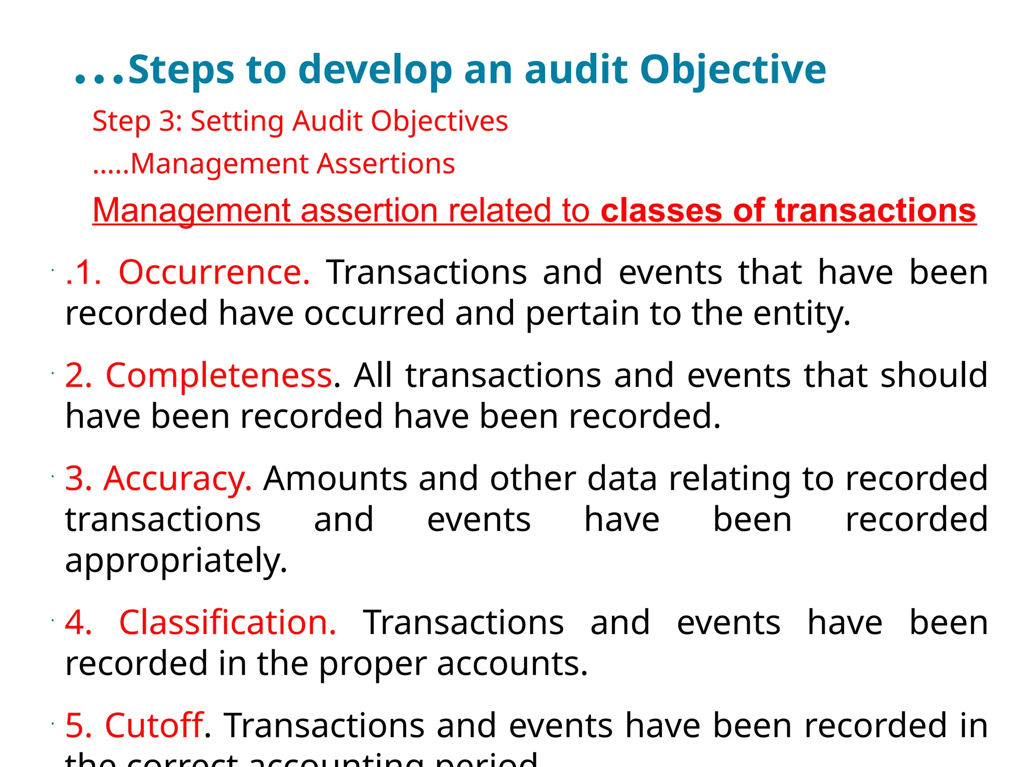 …Steps to develop an audit Objective
•
Step 3: Setting Audit Objectives
•
…..Management Assertions
•
Management assertion related to classes of transactions
•
.1. Occurrence. Transactions and events that have been
recorded have occurred and pertain to the entity.
•
2. Completeness. All transactions and events that should
have been recorded have been recorded.
•
3. Accuracy. Amounts and other data relating to recorded
transactions and events have been recorded
appropriately.
•
4. Classification. Transactions and events have been
recorded in the proper accounts.
•
5. Cutoff. Transactions and events have been recorded in
 