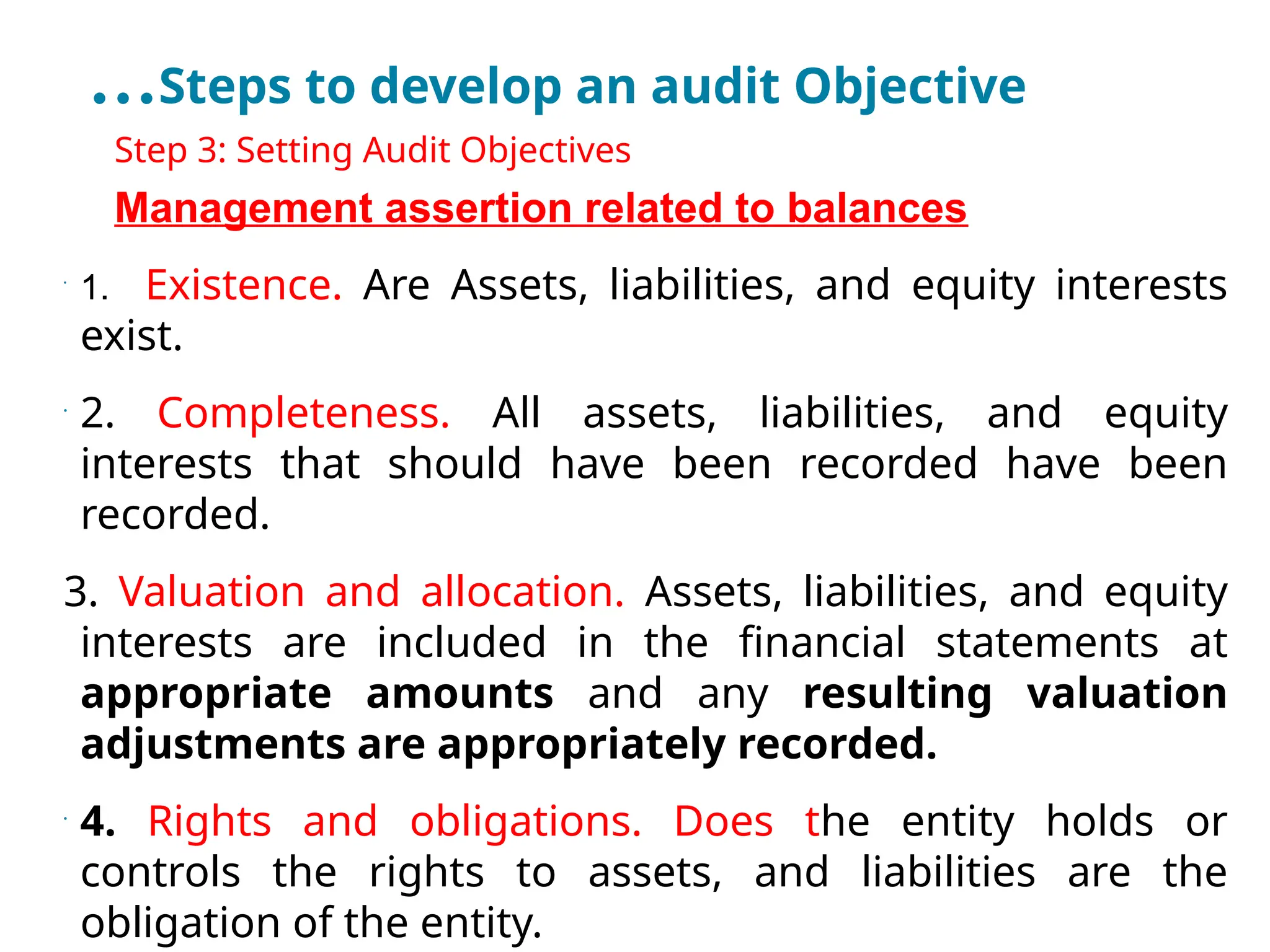 …Steps to develop an audit Objective
•
Step 3: Setting Audit Objectives
•
Management assertion related to balances
•
1. Existence. Are Assets, liabilities, and equity interests
exist.
•
2. Completeness. All assets, liabilities, and equity
interests that should have been recorded have been
recorded.
3. Valuation and allocation. Assets, liabilities, and equity
interests are included in the financial statements at
appropriate amounts and any resulting valuation
adjustments are appropriately recorded.
•
4. Rights and obligations. Does the entity holds or
controls the rights to assets, and liabilities are the
obligation of the entity.
 
