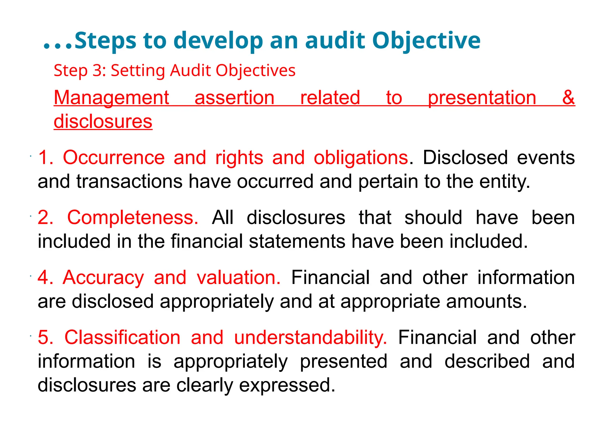 …Steps to develop an audit Objective
•
Step 3: Setting Audit Objectives
•
Management assertion related to presentation &
disclosures
•
1. Occurrence and rights and obligations. Disclosed events
and transactions have occurred and pertain to the entity.
•
2. Completeness. All disclosures that should have been
included in the financial statements have been included.
•
4. Accuracy and valuation. Financial and other information
are disclosed appropriately and at appropriate amounts.
•
5. Classification and understandability. Financial and other
information is appropriately presented and described and
disclosures are clearly expressed.
 