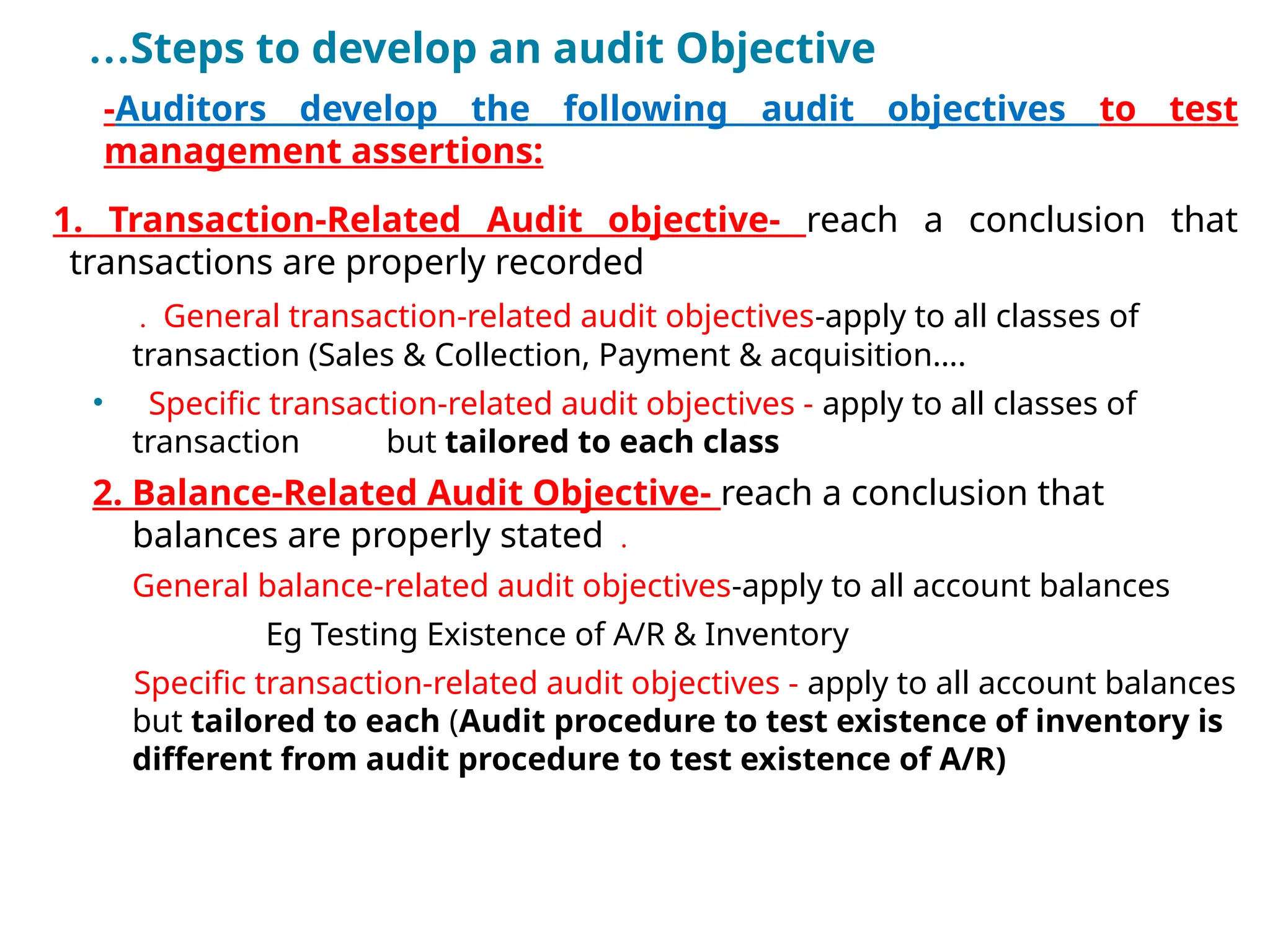 …Steps to develop an audit Objective
•
-Auditors develop the following audit objectives to test
management assertions:
1. Transaction-Related Audit objective- reach a conclusion that
transactions are properly recorded
. General transaction-related audit objectives-apply to all classes of
transaction (Sales & Collection, Payment & acquisition….
• Specific transaction-related audit objectives - apply to all classes of
transaction but tailored to each class
2. Balance-Related Audit Objective- reach a conclusion that
balances are properly stated .
General balance-related audit objectives-apply to all account balances
Eg Testing Existence of A/R & Inventory
Specific transaction-related audit objectives - apply to all account balances
but tailored to each (Audit procedure to test existence of inventory is
different from audit procedure to test existence of A/R)
 