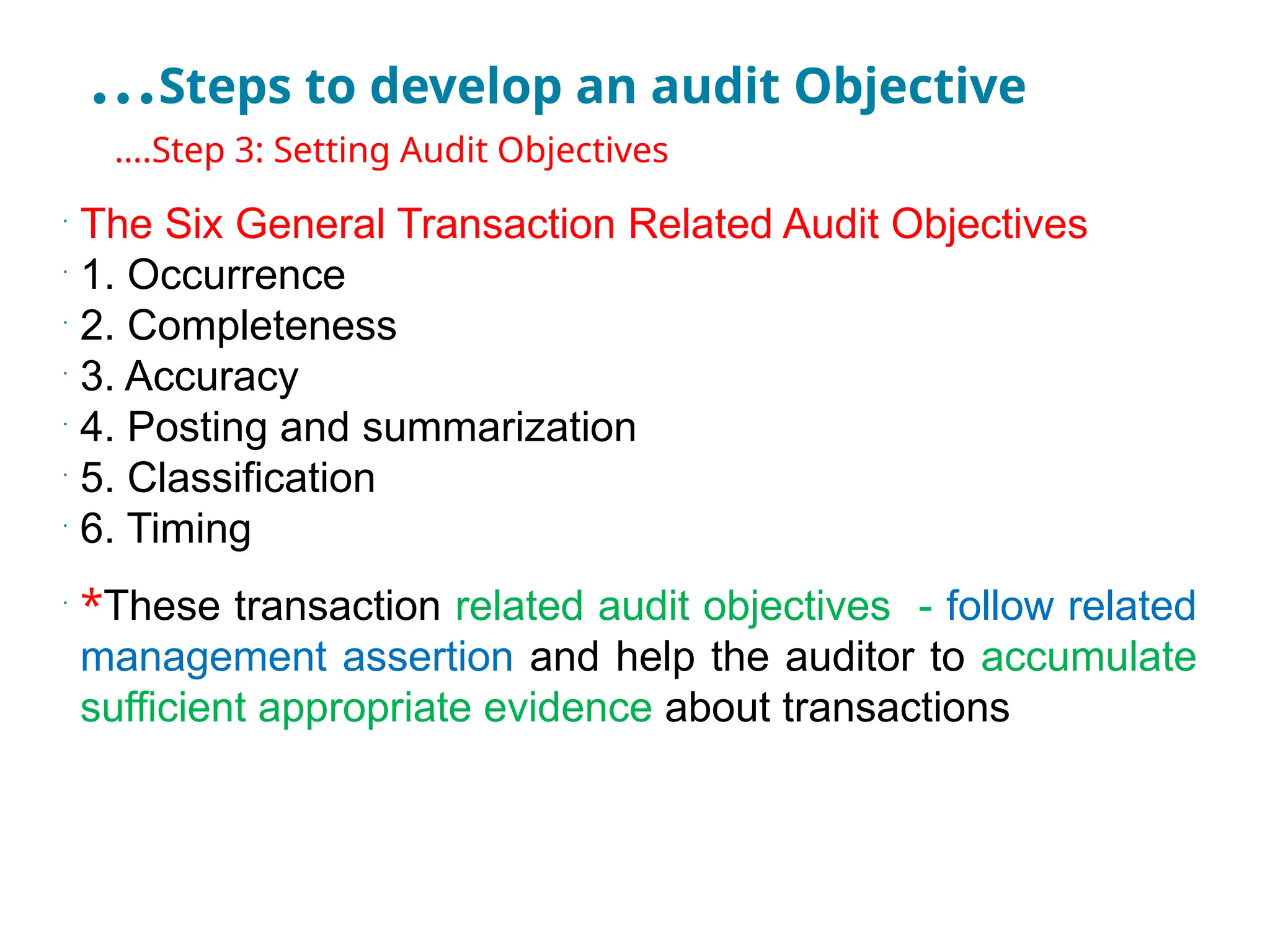 …Steps to develop an audit Objective
•
….Step 3: Setting Audit Objectives
•
The Six General Transaction Related Audit Objectives
•
1. Occurrence
•
2. Completeness
•
3. Accuracy
•
4. Posting and summarization
•
5. Classification
•
6. Timing
•
*These transaction related audit objectives - follow related
management assertion and help the auditor to accumulate
sufficient appropriate evidence about transactions
 