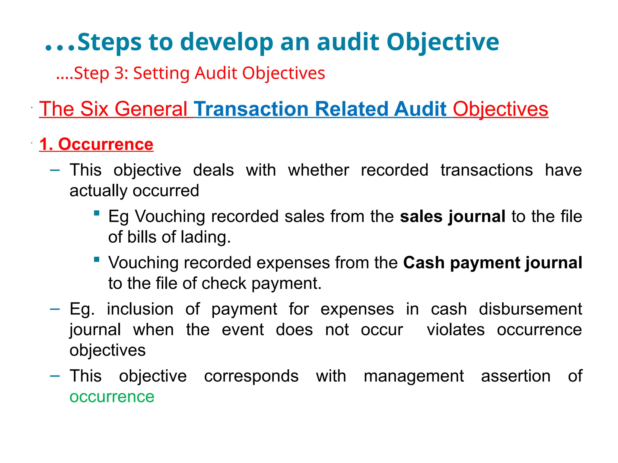 …Steps to develop an audit Objective
•
….Step 3: Setting Audit Objectives
•
The Six General Transaction Related Audit Objectives
•
1. Occurrence
– This objective deals with whether recorded transactions have
actually occurred
 Eg Vouching recorded sales from the sales journal to the file
of bills of lading.
 Vouching recorded expenses from the Cash payment journal
to the file of check payment.
– Eg. inclusion of payment for expenses in cash disbursement
journal when the event does not occur violates occurrence
objectives
– This objective corresponds with management assertion of
occurrence
 