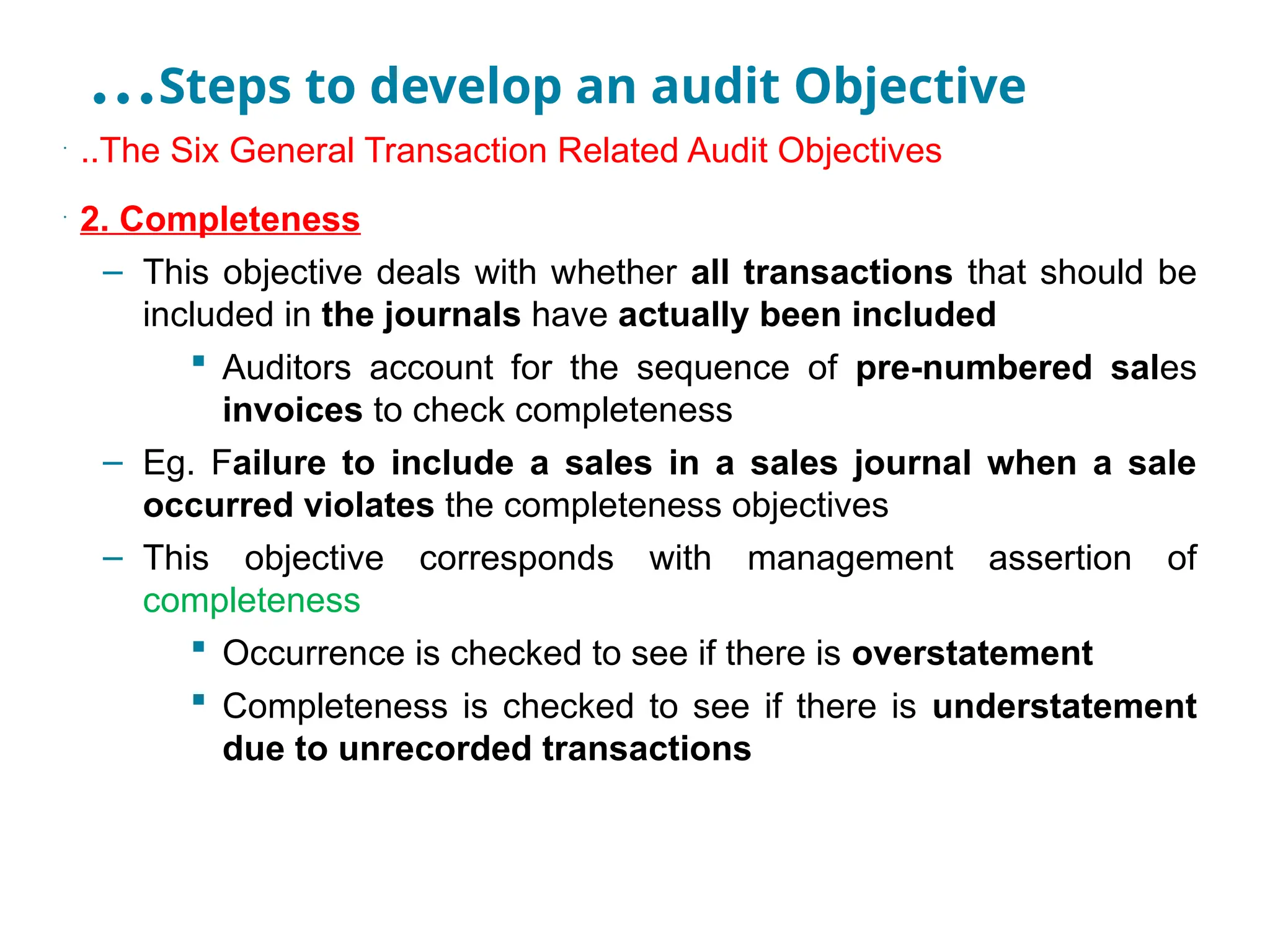 …Steps to develop an audit Objective
•
..The Six General Transaction Related Audit Objectives
•
2. Completeness
– This objective deals with whether all transactions that should be
included in the journals have actually been included
 Auditors account for the sequence of pre-numbered sales
invoices to check completeness
– Eg. Failure to include a sales in a sales journal when a sale
occurred violates the completeness objectives
– This objective corresponds with management assertion of
completeness
 Occurrence is checked to see if there is overstatement
 Completeness is checked to see if there is understatement
due to unrecorded transactions
 