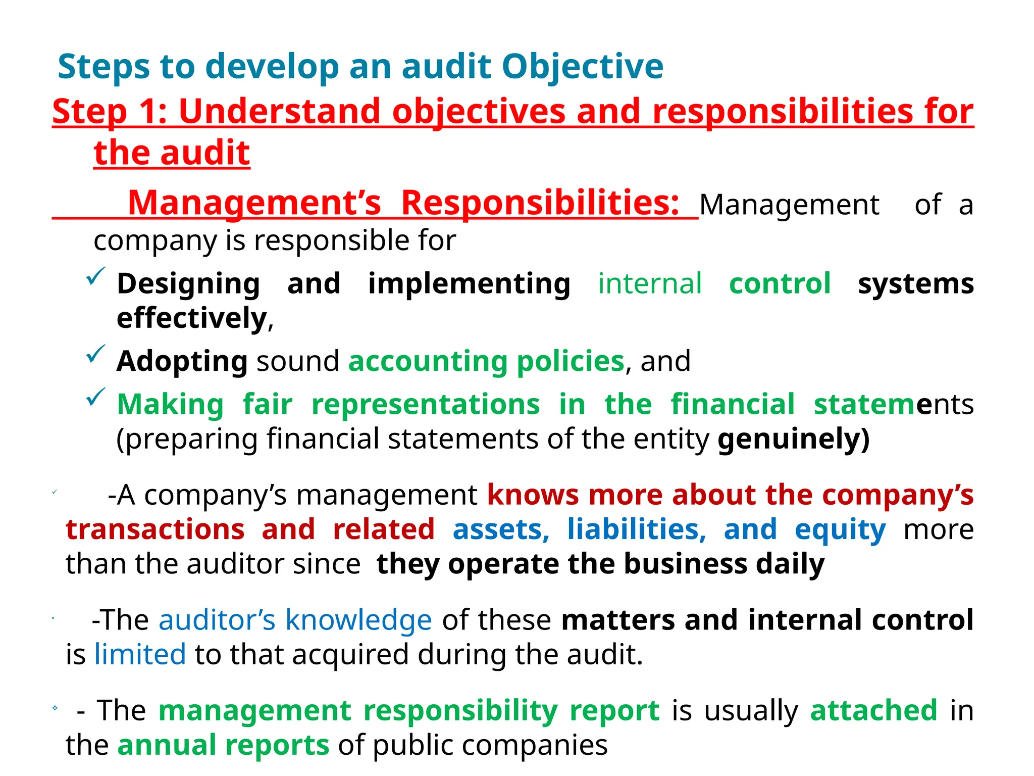 Steps to develop an audit Objective
Step 1: Understand objectives and responsibilities for
the audit
Management’s Responsibilities: Management of a
company is responsible for
 Designing and implementing internal control systems
effectively,
 Adopting sound accounting policies, and
 Making fair representations in the financial statements
(preparing financial statements of the entity genuinely)

-A company’s management knows more about the company’s
transactions and related assets, liabilities, and equity more
than the auditor since they operate the business daily
•
-The auditor’s knowledge of these matters and internal control
is limited to that acquired during the audit.

- The management responsibility report is usually attached in
the annual reports of public companies
 