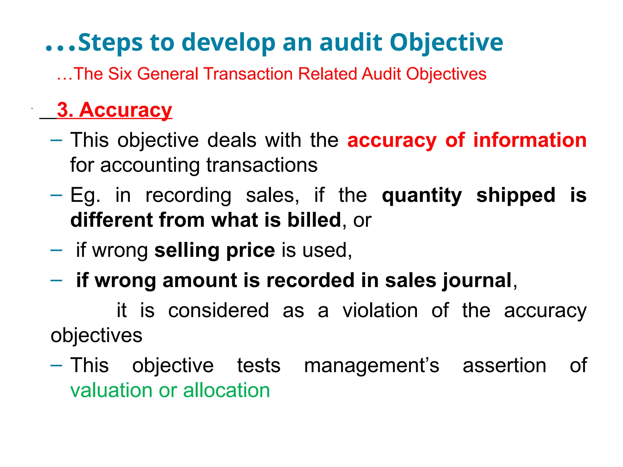 …Steps to develop an audit Objective
•
…The Six General Transaction Related Audit Objectives
•
3. Accuracy
– This objective deals with the accuracy of information
for accounting transactions
– Eg. in recording sales, if the quantity shipped is
different from what is billed, or
– if wrong selling price is used,
– if wrong amount is recorded in sales journal,
it is considered as a violation of the accuracy
objectives
– This objective tests management’s assertion of
valuation or allocation
 