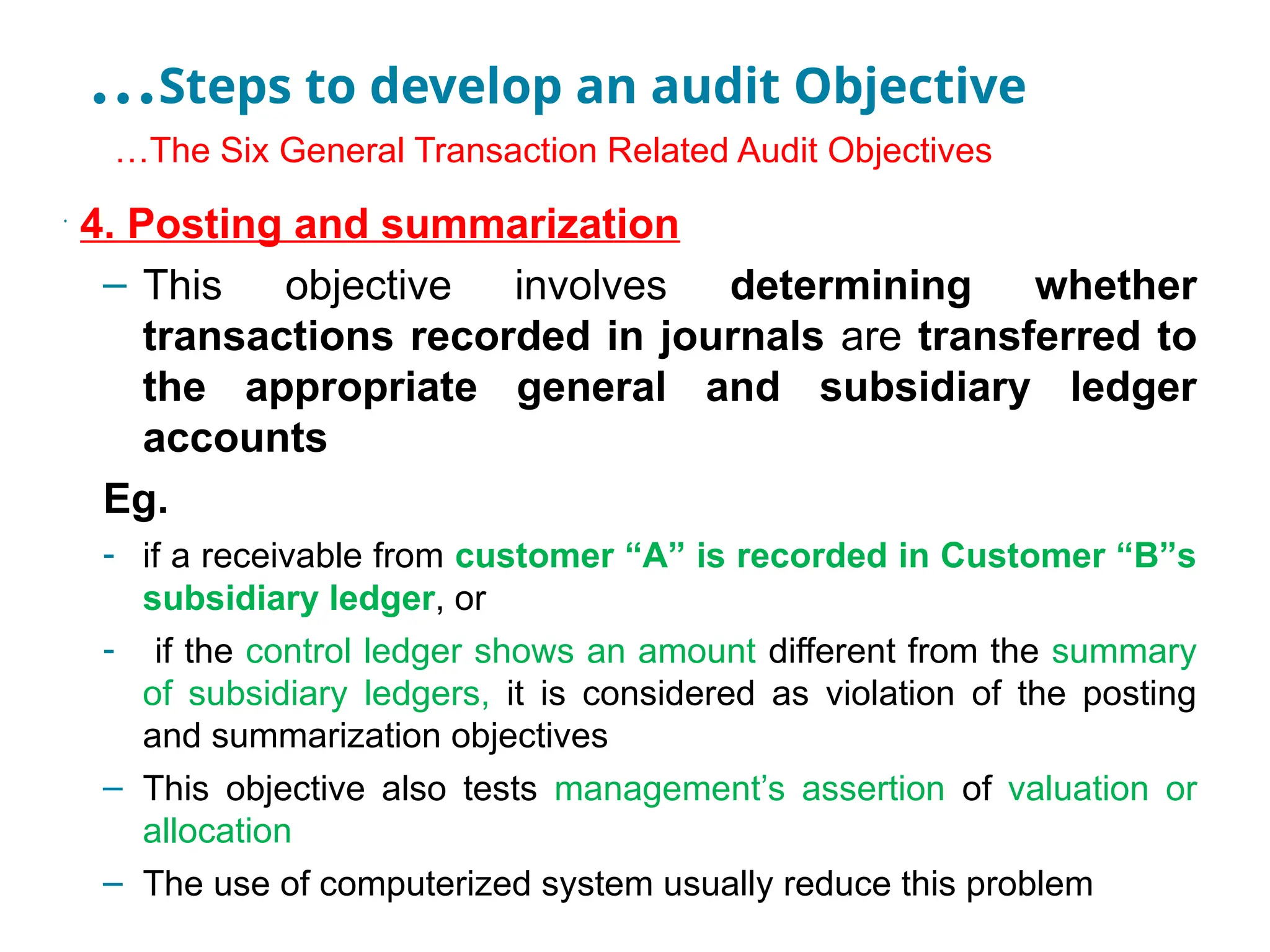 …Steps to develop an audit Objective
•
…The Six General Transaction Related Audit Objectives
•
4. Posting and summarization
– This objective involves determining whether
transactions recorded in journals are transferred to
the appropriate general and subsidiary ledger
accounts
Eg.
- if a receivable from customer “A” is recorded in Customer “B”s
subsidiary ledger, or
- if the control ledger shows an amount different from the summary
of subsidiary ledgers, it is considered as violation of the posting
and summarization objectives
– This objective also tests management’s assertion of valuation or
allocation
– The use of computerized system usually reduce this problem
 