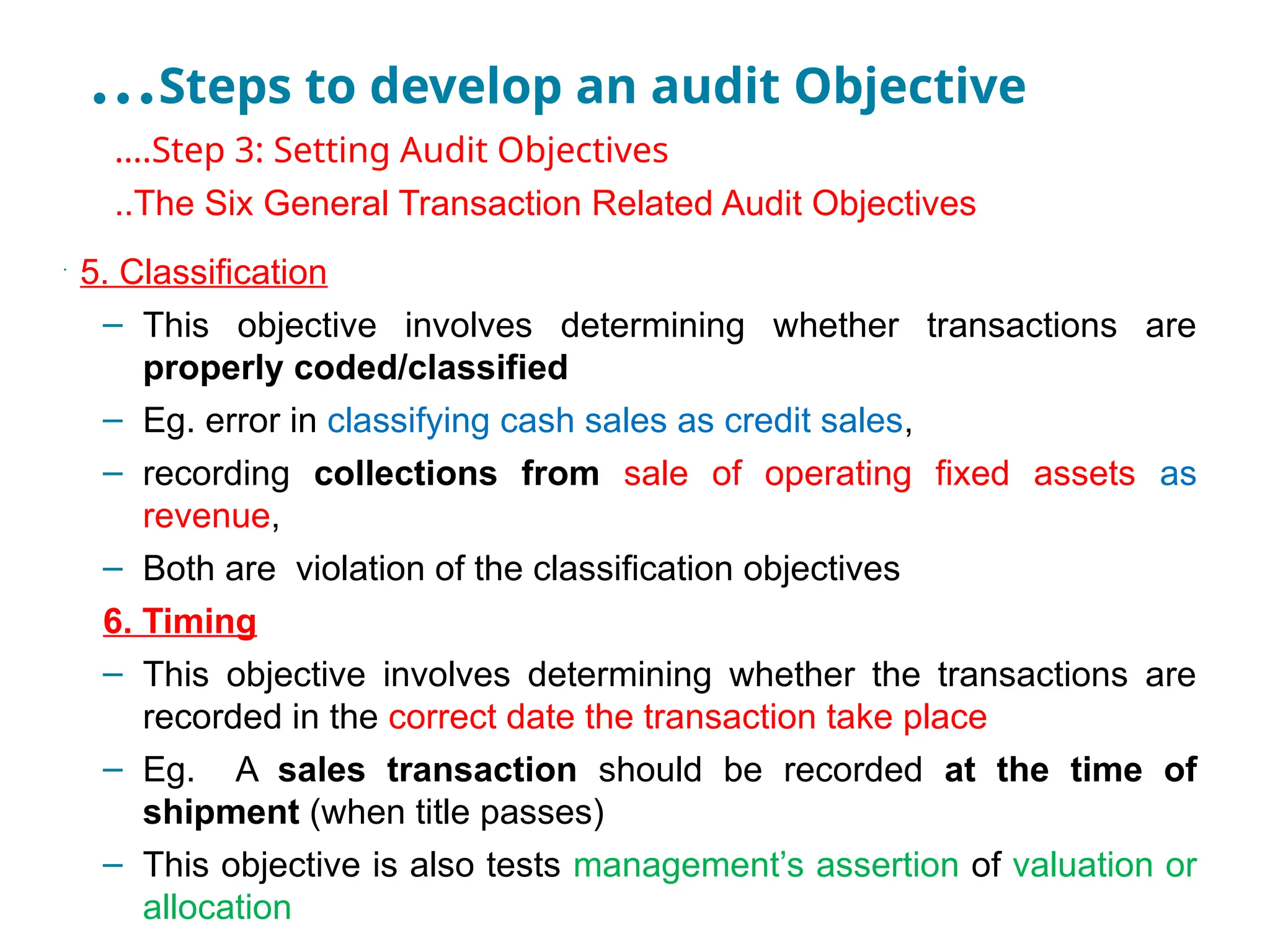 …Steps to develop an audit Objective
•
….Step 3: Setting Audit Objectives
•
..The Six General Transaction Related Audit Objectives
•
5. Classification
– This objective involves determining whether transactions are
properly coded/classified
– Eg. error in classifying cash sales as credit sales,
– recording collections from sale of operating fixed assets as
revenue,
– Both are violation of the classification objectives
6. Timing
– This objective involves determining whether the transactions are
recorded in the correct date the transaction take place
– Eg. A sales transaction should be recorded at the time of
shipment (when title passes)
– This objective is also tests management’s assertion of valuation or
allocation
 