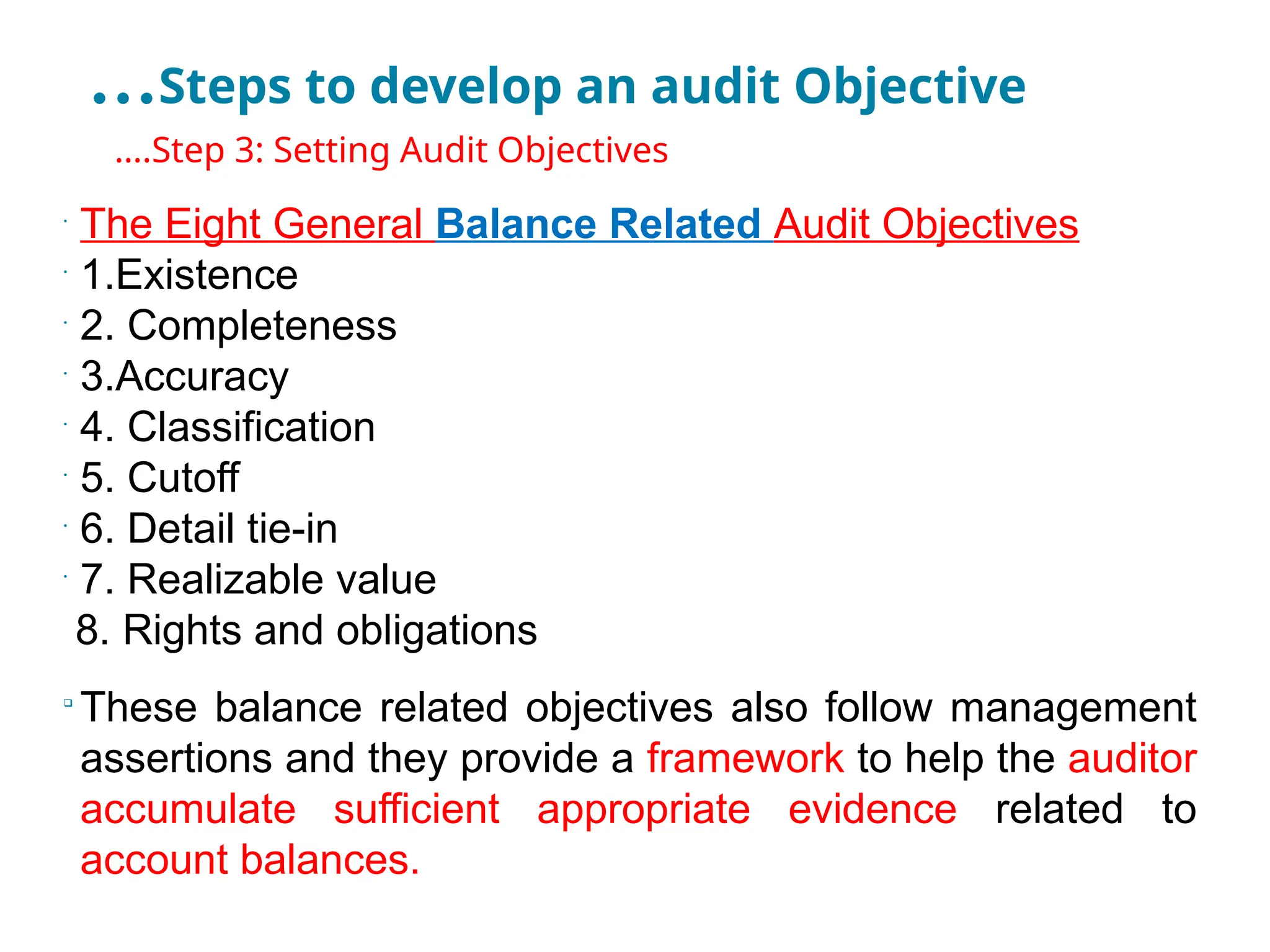 …Steps to develop an audit Objective
•
….Step 3: Setting Audit Objectives
•
The Eight General Balance Related Audit Objectives
•
1.Existence
•
2. Completeness
•
3.Accuracy
•
4. Classification
•
5. Cutoff
•
6. Detail tie-in
•
7. Realizable value
8. Rights and obligations

These balance related objectives also follow management
assertions and they provide a framework to help the auditor
accumulate sufficient appropriate evidence related to
account balances.
 