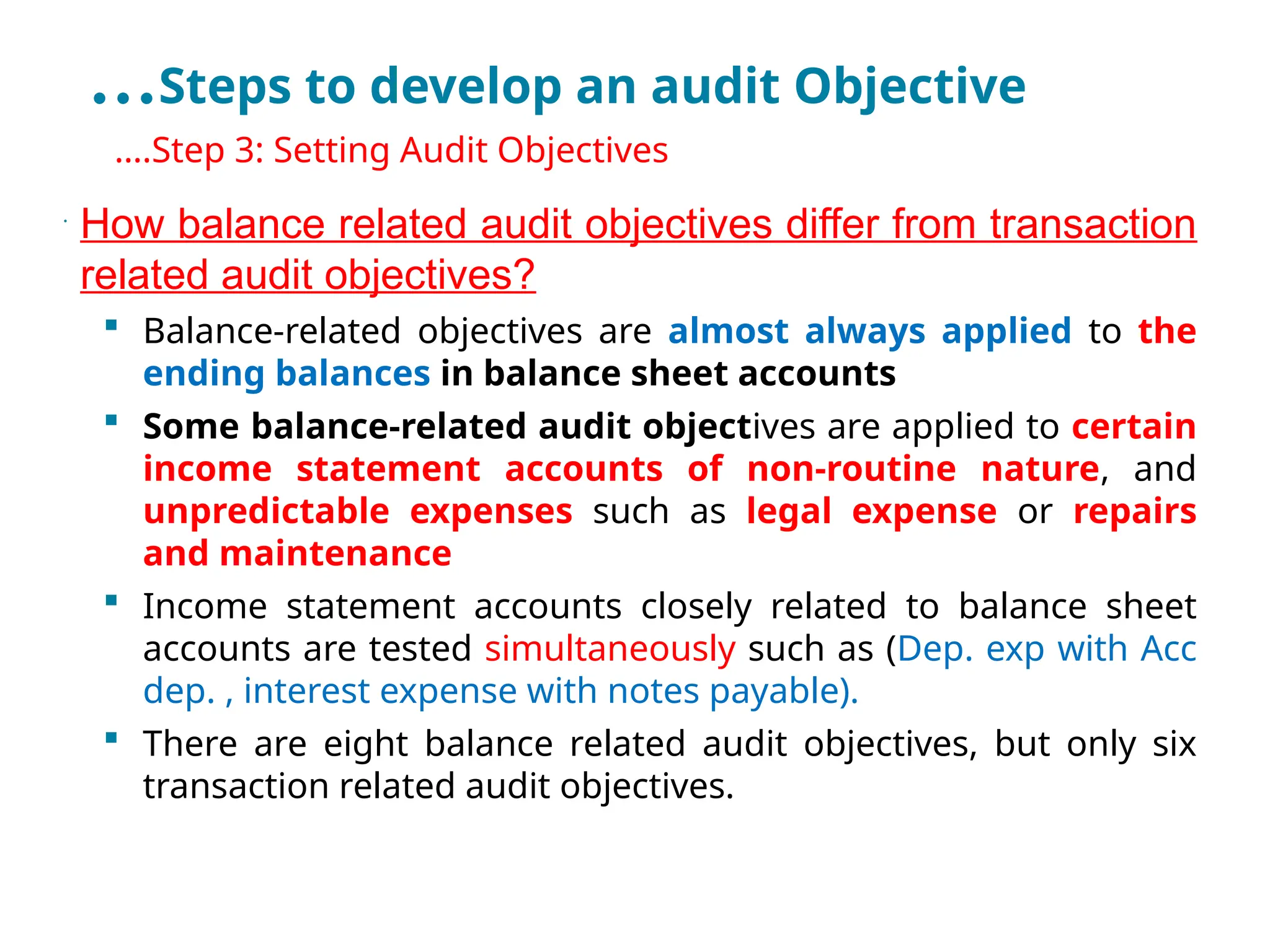 …Steps to develop an audit Objective
•
….Step 3: Setting Audit Objectives
•
How balance related audit objectives differ from transaction
related audit objectives?
 Balance-related objectives are almost always applied to the
ending balances in balance sheet accounts
 Some balance-related audit objectives are applied to certain
income statement accounts of non-routine nature, and
unpredictable expenses such as legal expense or repairs
and maintenance
 Income statement accounts closely related to balance sheet
accounts are tested simultaneously such as (Dep. exp with Acc
dep. , interest expense with notes payable).
 There are eight balance related audit objectives, but only six
transaction related audit objectives.
 