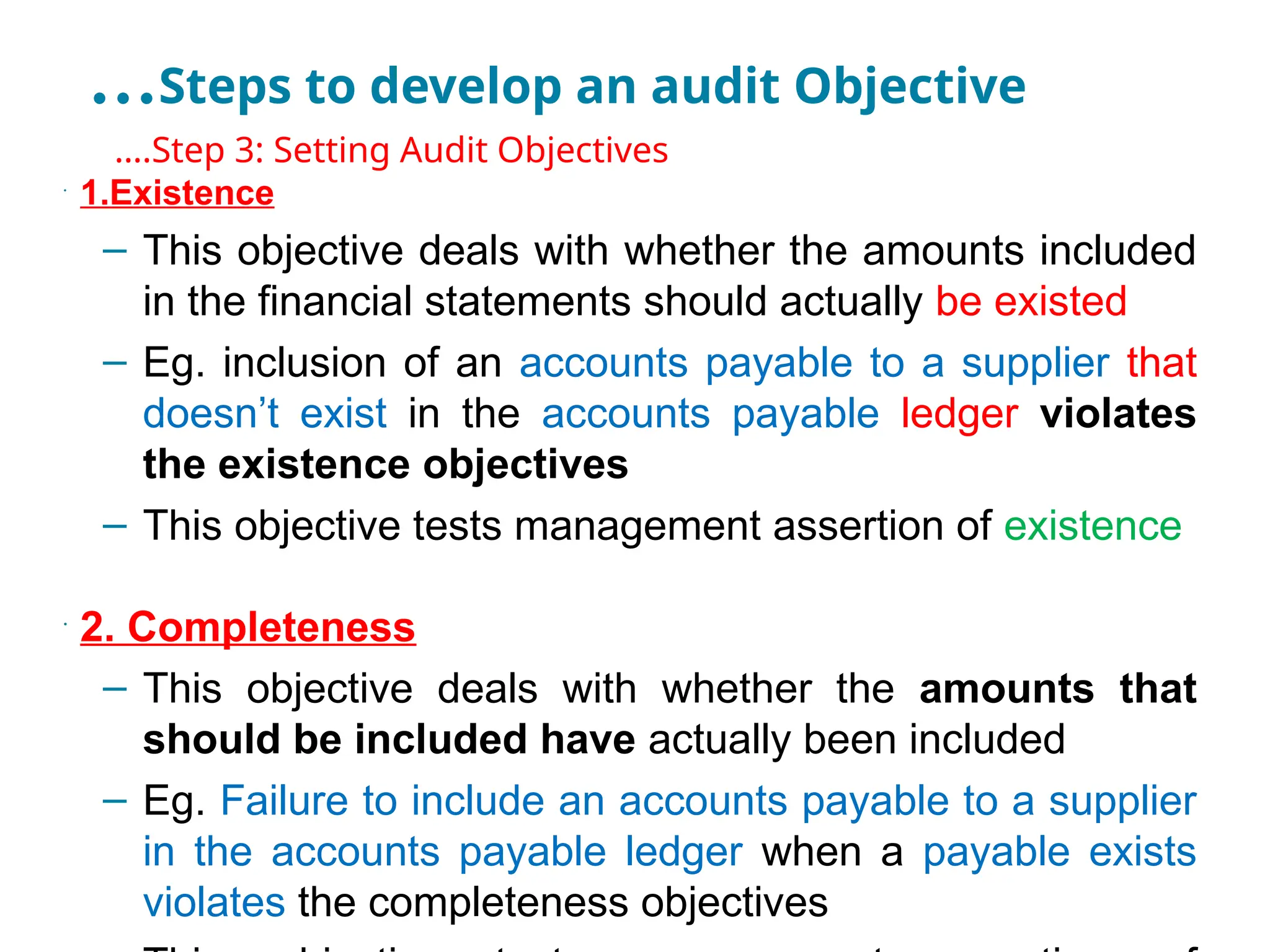…Steps to develop an audit Objective
•
….Step 3: Setting Audit Objectives
•
1.Existence
– This objective deals with whether the amounts included
in the financial statements should actually be existed
– Eg. inclusion of an accounts payable to a supplier that
doesn’t exist in the accounts payable ledger violates
the existence objectives
– This objective tests management assertion of existence
•
2. Completeness
– This objective deals with whether the amounts that
should be included have actually been included
– Eg. Failure to include an accounts payable to a supplier
in the accounts payable ledger when a payable exists
violates the completeness objectives
 
