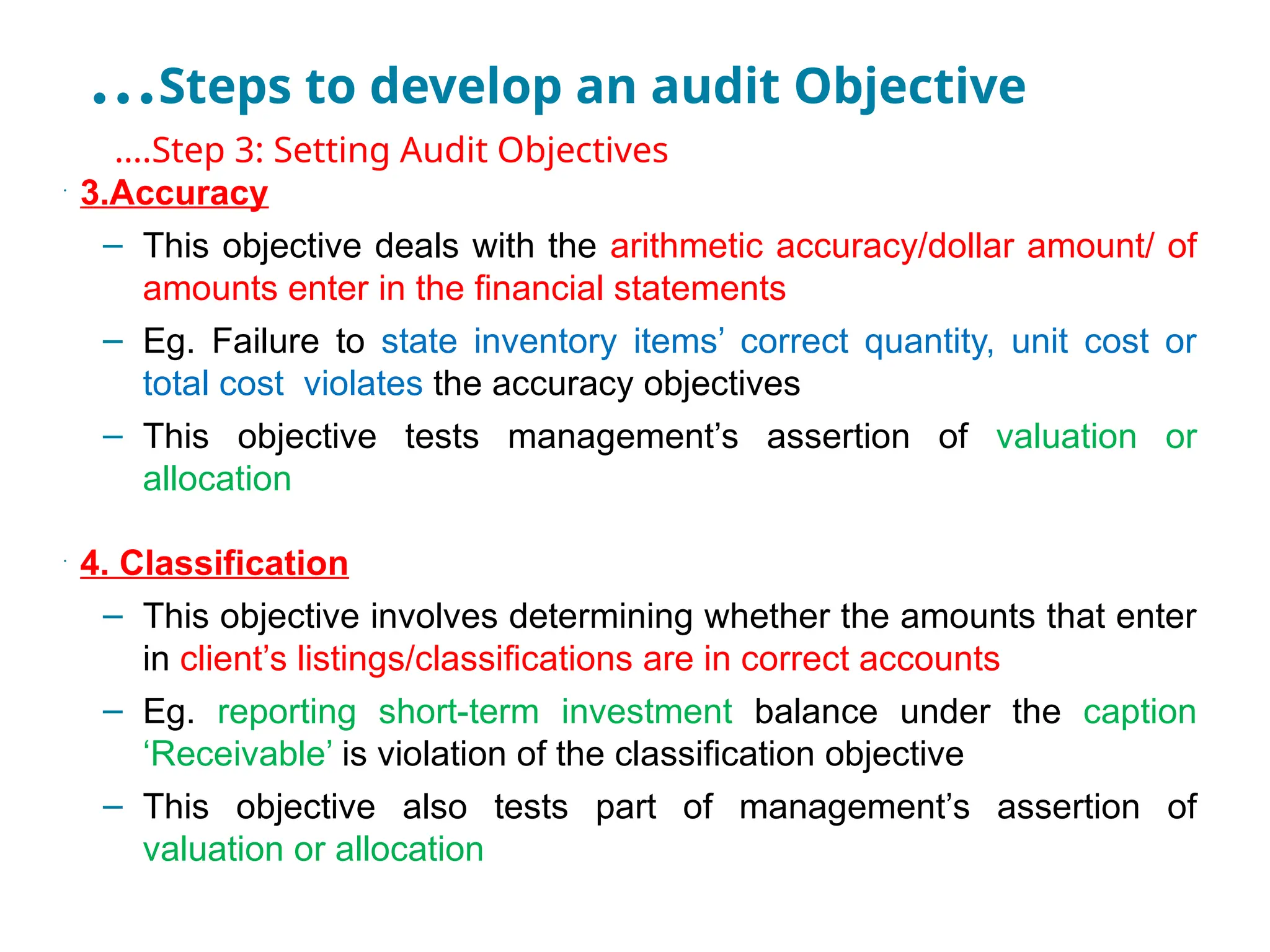 …Steps to develop an audit Objective
•
….Step 3: Setting Audit Objectives
•
3.Accuracy
– This objective deals with the arithmetic accuracy/dollar amount/ of
amounts enter in the financial statements
– Eg. Failure to state inventory items’ correct quantity, unit cost or
total cost violates the accuracy objectives
– This objective tests management’s assertion of valuation or
allocation
•
4. Classification
– This objective involves determining whether the amounts that enter
in client’s listings/classifications are in correct accounts
– Eg. reporting short-term investment balance under the caption
‘Receivable’ is violation of the classification objective
– This objective also tests part of management’s assertion of
valuation or allocation
 
