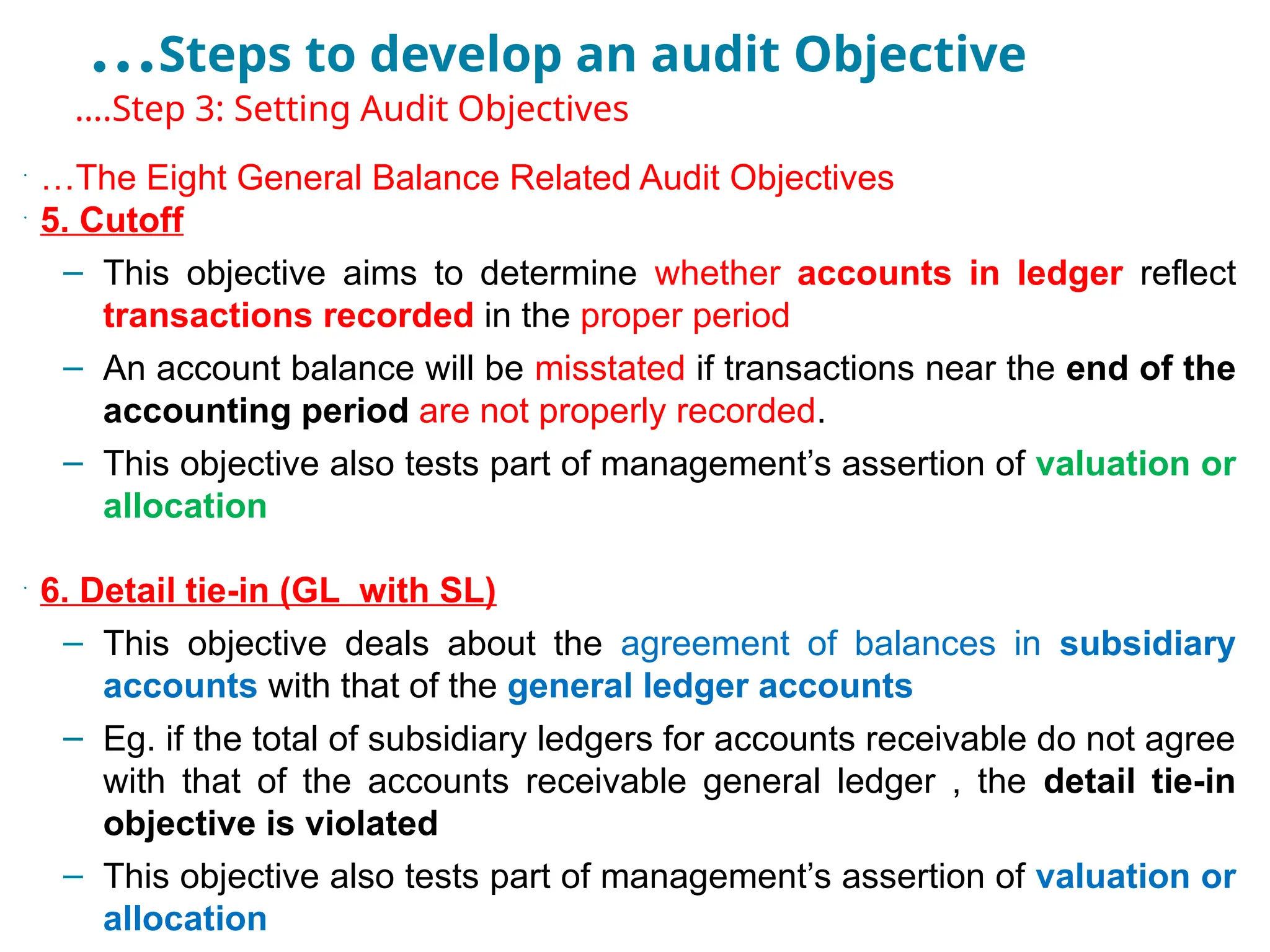 …Steps to develop an audit Objective
•
….Step 3: Setting Audit Objectives
•
…The Eight General Balance Related Audit Objectives
•
5. Cutoff
– This objective aims to determine whether accounts in ledger reflect
transactions recorded in the proper period
– An account balance will be misstated if transactions near the end of the
accounting period are not properly recorded.
– This objective also tests part of management’s assertion of valuation or
allocation
•
6. Detail tie-in (GL with SL)
– This objective deals about the agreement of balances in subsidiary
accounts with that of the general ledger accounts
– Eg. if the total of subsidiary ledgers for accounts receivable do not agree
with that of the accounts receivable general ledger , the detail tie-in
objective is violated
– This objective also tests part of management’s assertion of valuation or
allocation
 