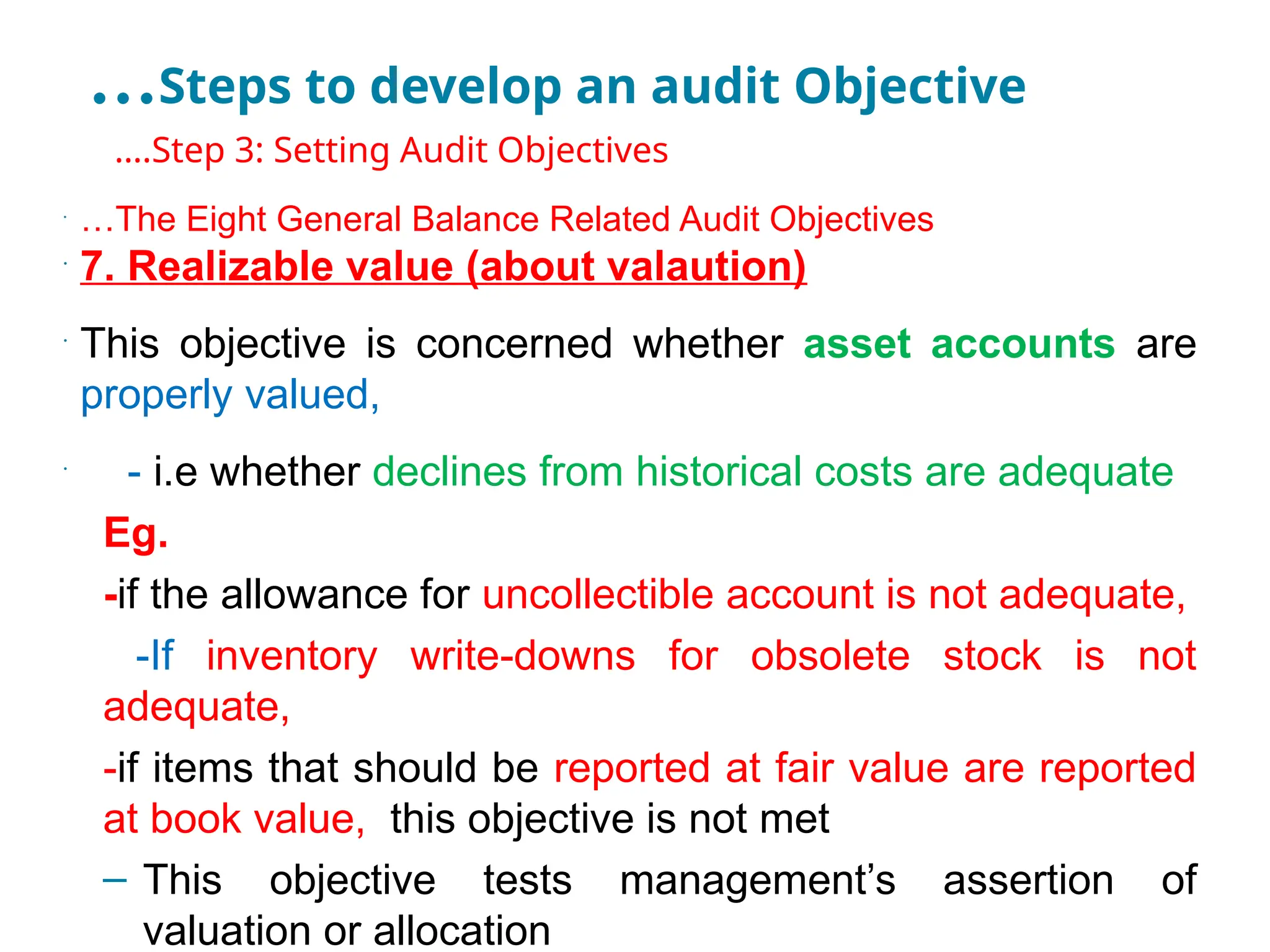 …Steps to develop an audit Objective
•
….Step 3: Setting Audit Objectives
•
…The Eight General Balance Related Audit Objectives
•
7. Realizable value (about valaution)
•
This objective is concerned whether asset accounts are
properly valued,
•
- i.e whether declines from historical costs are adequate
Eg.
-if the allowance for uncollectible account is not adequate,
-If inventory write-downs for obsolete stock is not
adequate,
-if items that should be reported at fair value are reported
at book value, this objective is not met
– This objective tests management’s assertion of
valuation or allocation
 