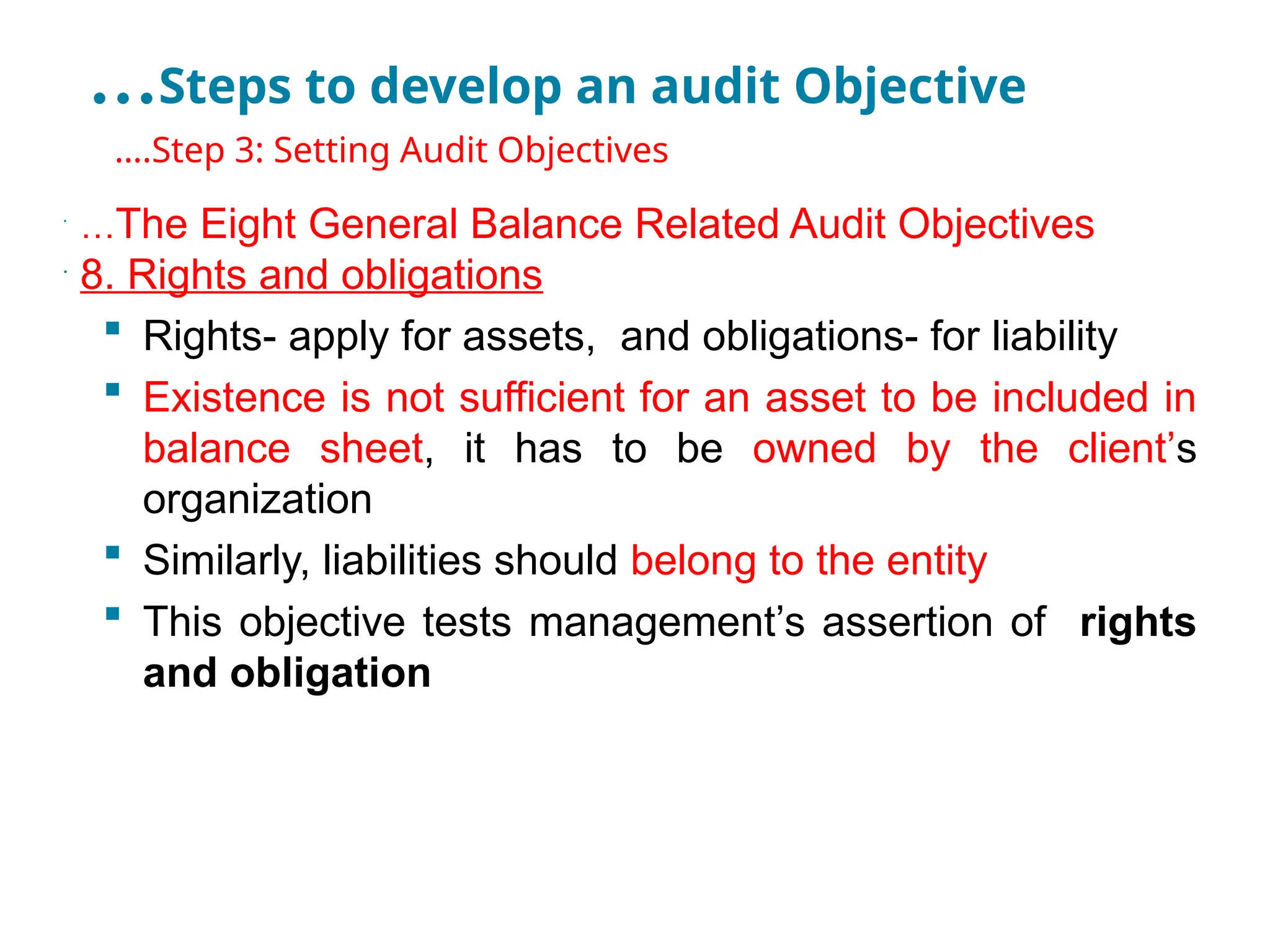 …Steps to develop an audit Objective
•
….Step 3: Setting Audit Objectives
•
…The Eight General Balance Related Audit Objectives
•
8. Rights and obligations
 Rights- apply for assets, and obligations- for liability
 Existence is not sufficient for an asset to be included in
balance sheet, it has to be owned by the client’s
organization
 Similarly, liabilities should belong to the entity
 This objective tests management’s assertion of rights
and obligation
 