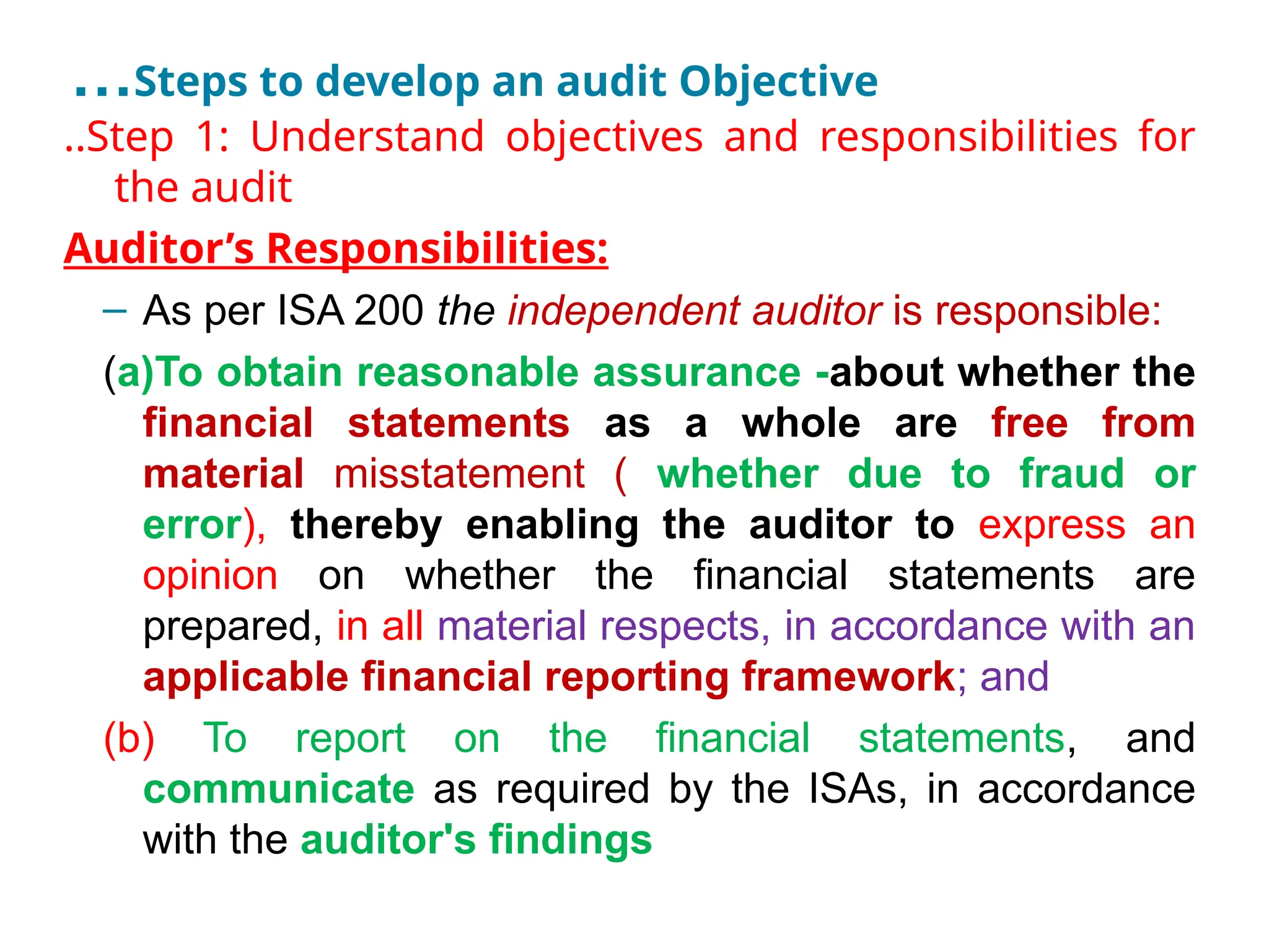 …Steps to develop an audit Objective
..Step 1: Understand objectives and responsibilities for
the audit
Auditor’s Responsibilities:
– As per ISA 200 the independent auditor is responsible:
(a)To obtain reasonable assurance -about whether the
financial statements as a whole are free from
material misstatement ( whether due to fraud or
error), thereby enabling the auditor to express an
opinion on whether the financial statements are
prepared, in all material respects, in accordance with an
applicable financial reporting framework; and
(b) To report on the financial statements, and
communicate as required by the ISAs, in accordance
with the auditor's findings
 