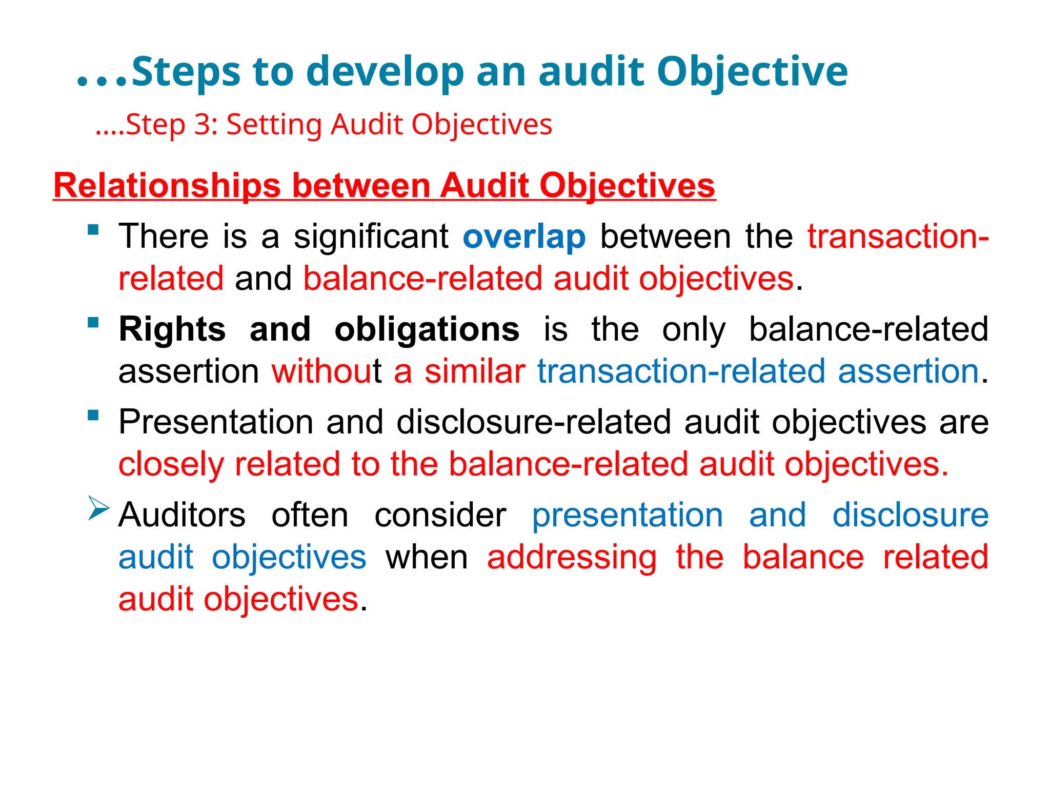 …Steps to develop an audit Objective
•
….Step 3: Setting Audit Objectives
Relationships between Audit Objectives
 There is a significant overlap between the transaction-
related and balance-related audit objectives.
 Rights and obligations is the only balance-related
assertion without a similar transaction-related assertion.
 Presentation and disclosure-related audit objectives are
closely related to the balance-related audit objectives.
Auditors often consider presentation and disclosure
audit objectives when addressing the balance related
audit objectives.
 