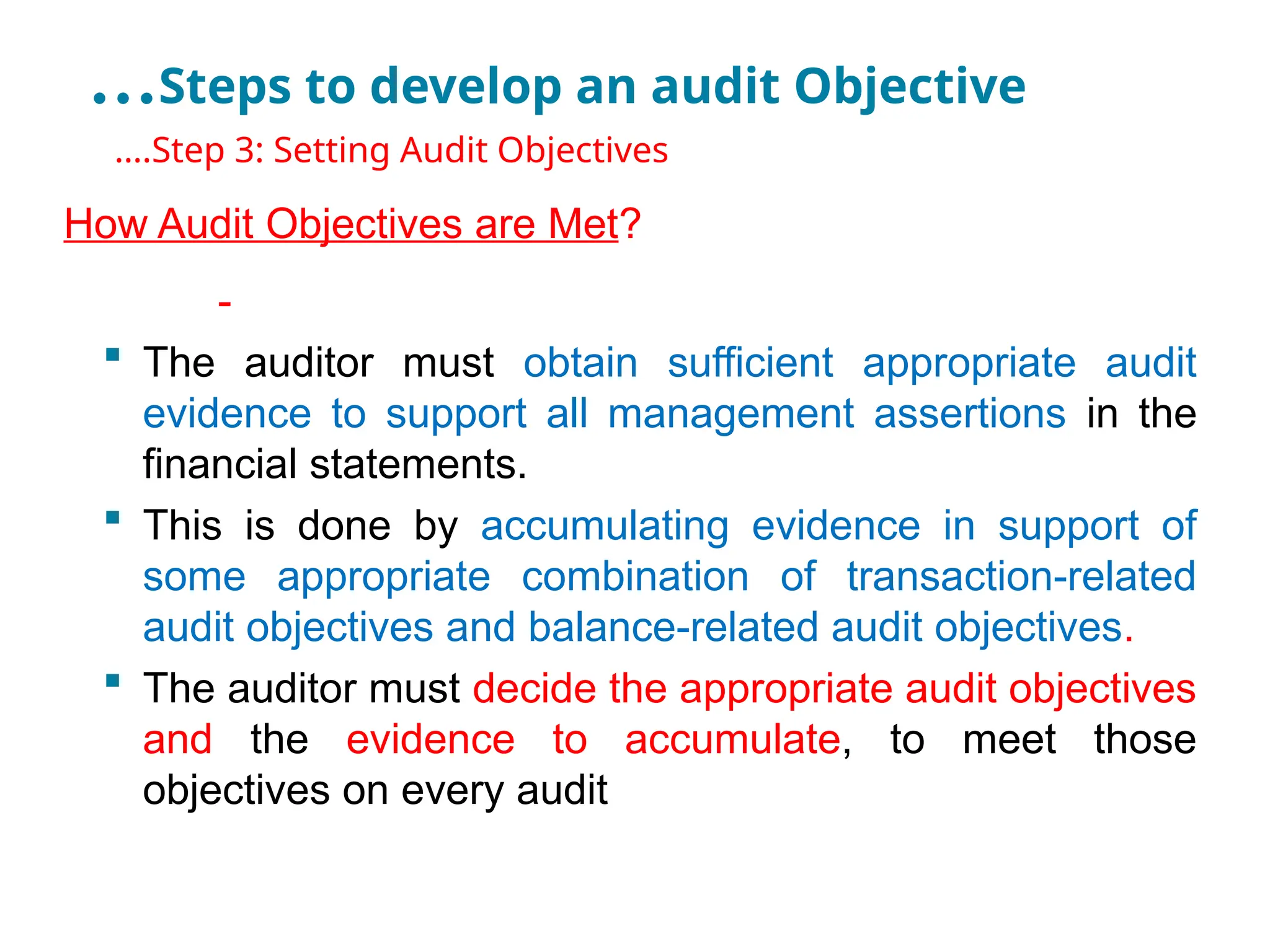 …Steps to develop an audit Objective
•
….Step 3: Setting Audit Objectives
How Audit Objectives are Met?
-
 The auditor must obtain sufficient appropriate audit
evidence to support all management assertions in the
financial statements.
 This is done by accumulating evidence in support of
some appropriate combination of transaction-related
audit objectives and balance-related audit objectives.
 The auditor must decide the appropriate audit objectives
and the evidence to accumulate, to meet those
objectives on every audit
 